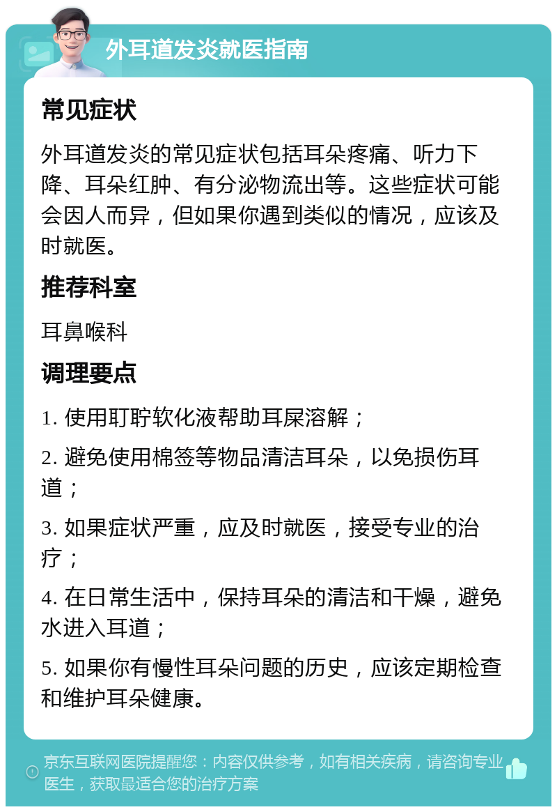 外耳道发炎就医指南 常见症状 外耳道发炎的常见症状包括耳朵疼痛、听力下降、耳朵红肿、有分泌物流出等。这些症状可能会因人而异，但如果你遇到类似的情况，应该及时就医。 推荐科室 耳鼻喉科 调理要点 1. 使用耵聍软化液帮助耳屎溶解； 2. 避免使用棉签等物品清洁耳朵，以免损伤耳道； 3. 如果症状严重，应及时就医，接受专业的治疗； 4. 在日常生活中，保持耳朵的清洁和干燥，避免水进入耳道； 5. 如果你有慢性耳朵问题的历史，应该定期检查和维护耳朵健康。