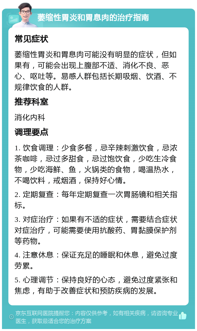 萎缩性胃炎和胃息肉的治疗指南 常见症状 萎缩性胃炎和胃息肉可能没有明显的症状，但如果有，可能会出现上腹部不适、消化不良、恶心、呕吐等。易感人群包括长期吸烟、饮酒、不规律饮食的人群。 推荐科室 消化内科 调理要点 1. 饮食调理：少食多餐，忌辛辣刺激饮食，忌浓茶咖啡，忌过多甜食，忌过饱饮食，少吃生冷食物，少吃海鲜、鱼，火锅类的食物，喝温热水，不喝饮料，戒烟酒，保持好心情。 2. 定期复查：每年定期复查一次胃肠镜和相关指标。 3. 对症治疗：如果有不适的症状，需要结合症状对症治疗，可能需要使用抗酸药、胃黏膜保护剂等药物。 4. 注意休息：保证充足的睡眠和休息，避免过度劳累。 5. 心理调节：保持良好的心态，避免过度紧张和焦虑，有助于改善症状和预防疾病的发展。