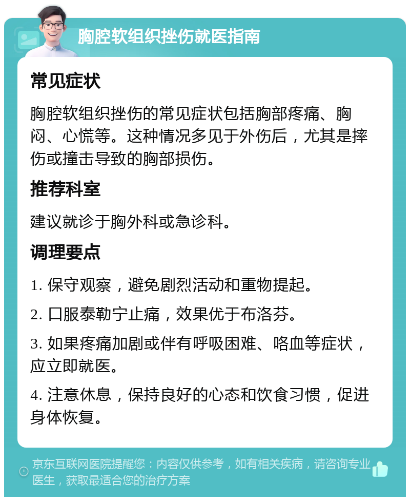 胸腔软组织挫伤就医指南 常见症状 胸腔软组织挫伤的常见症状包括胸部疼痛、胸闷、心慌等。这种情况多见于外伤后，尤其是摔伤或撞击导致的胸部损伤。 推荐科室 建议就诊于胸外科或急诊科。 调理要点 1. 保守观察，避免剧烈活动和重物提起。 2. 口服泰勒宁止痛，效果优于布洛芬。 3. 如果疼痛加剧或伴有呼吸困难、咯血等症状，应立即就医。 4. 注意休息，保持良好的心态和饮食习惯，促进身体恢复。