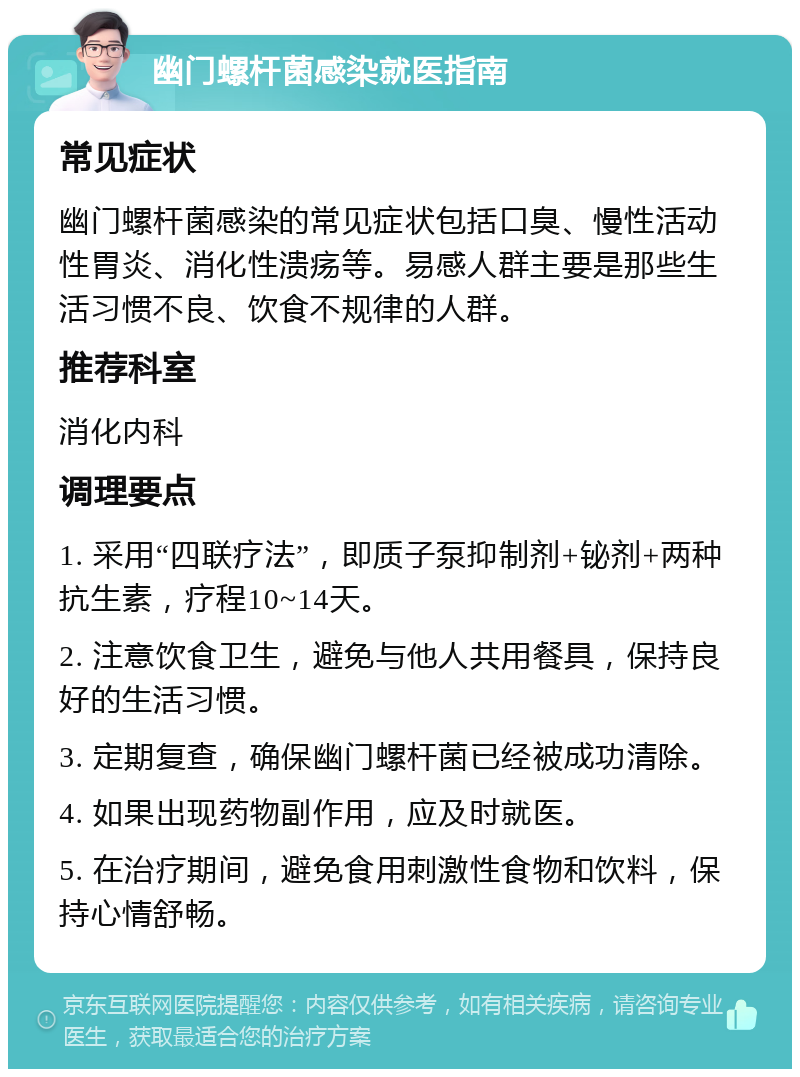 幽门螺杆菌感染就医指南 常见症状 幽门螺杆菌感染的常见症状包括口臭、慢性活动性胃炎、消化性溃疡等。易感人群主要是那些生活习惯不良、饮食不规律的人群。 推荐科室 消化内科 调理要点 1. 采用“四联疗法”，即质子泵抑制剂+铋剂+两种抗生素，疗程10~14天。 2. 注意饮食卫生，避免与他人共用餐具，保持良好的生活习惯。 3. 定期复查，确保幽门螺杆菌已经被成功清除。 4. 如果出现药物副作用，应及时就医。 5. 在治疗期间，避免食用刺激性食物和饮料，保持心情舒畅。