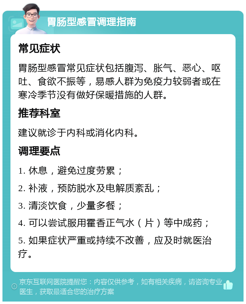 胃肠型感冒调理指南 常见症状 胃肠型感冒常见症状包括腹泻、胀气、恶心、呕吐、食欲不振等，易感人群为免疫力较弱者或在寒冷季节没有做好保暖措施的人群。 推荐科室 建议就诊于内科或消化内科。 调理要点 1. 休息，避免过度劳累； 2. 补液，预防脱水及电解质紊乱； 3. 清淡饮食，少量多餐； 4. 可以尝试服用霍香正气水（片）等中成药； 5. 如果症状严重或持续不改善，应及时就医治疗。