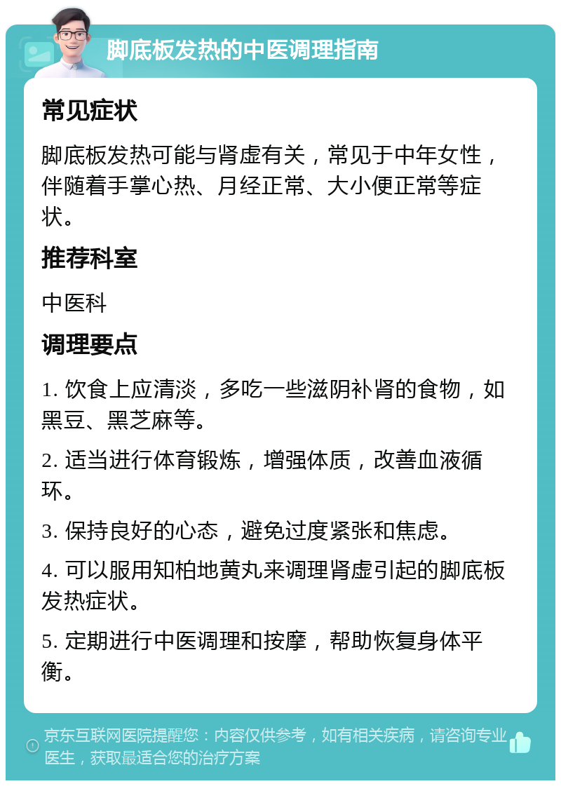 脚底板发热的中医调理指南 常见症状 脚底板发热可能与肾虚有关，常见于中年女性，伴随着手掌心热、月经正常、大小便正常等症状。 推荐科室 中医科 调理要点 1. 饮食上应清淡，多吃一些滋阴补肾的食物，如黑豆、黑芝麻等。 2. 适当进行体育锻炼，增强体质，改善血液循环。 3. 保持良好的心态，避免过度紧张和焦虑。 4. 可以服用知柏地黄丸来调理肾虚引起的脚底板发热症状。 5. 定期进行中医调理和按摩，帮助恢复身体平衡。