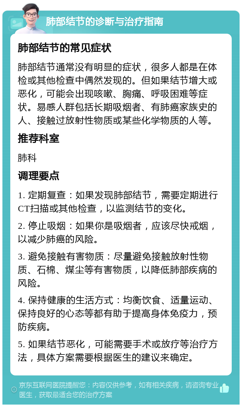 肺部结节的诊断与治疗指南 肺部结节的常见症状 肺部结节通常没有明显的症状，很多人都是在体检或其他检查中偶然发现的。但如果结节增大或恶化，可能会出现咳嗽、胸痛、呼吸困难等症状。易感人群包括长期吸烟者、有肺癌家族史的人、接触过放射性物质或某些化学物质的人等。 推荐科室 肺科 调理要点 1. 定期复查：如果发现肺部结节，需要定期进行CT扫描或其他检查，以监测结节的变化。 2. 停止吸烟：如果你是吸烟者，应该尽快戒烟，以减少肺癌的风险。 3. 避免接触有害物质：尽量避免接触放射性物质、石棉、煤尘等有害物质，以降低肺部疾病的风险。 4. 保持健康的生活方式：均衡饮食、适量运动、保持良好的心态等都有助于提高身体免疫力，预防疾病。 5. 如果结节恶化，可能需要手术或放疗等治疗方法，具体方案需要根据医生的建议来确定。