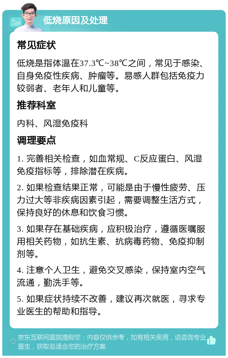 低烧原因及处理 常见症状 低烧是指体温在37.3℃~38℃之间，常见于感染、自身免疫性疾病、肿瘤等。易感人群包括免疫力较弱者、老年人和儿童等。 推荐科室 内科、风湿免疫科 调理要点 1. 完善相关检查，如血常规、C反应蛋白、风湿免疫指标等，排除潜在疾病。 2. 如果检查结果正常，可能是由于慢性疲劳、压力过大等非疾病因素引起，需要调整生活方式，保持良好的休息和饮食习惯。 3. 如果存在基础疾病，应积极治疗，遵循医嘱服用相关药物，如抗生素、抗病毒药物、免疫抑制剂等。 4. 注意个人卫生，避免交叉感染，保持室内空气流通，勤洗手等。 5. 如果症状持续不改善，建议再次就医，寻求专业医生的帮助和指导。