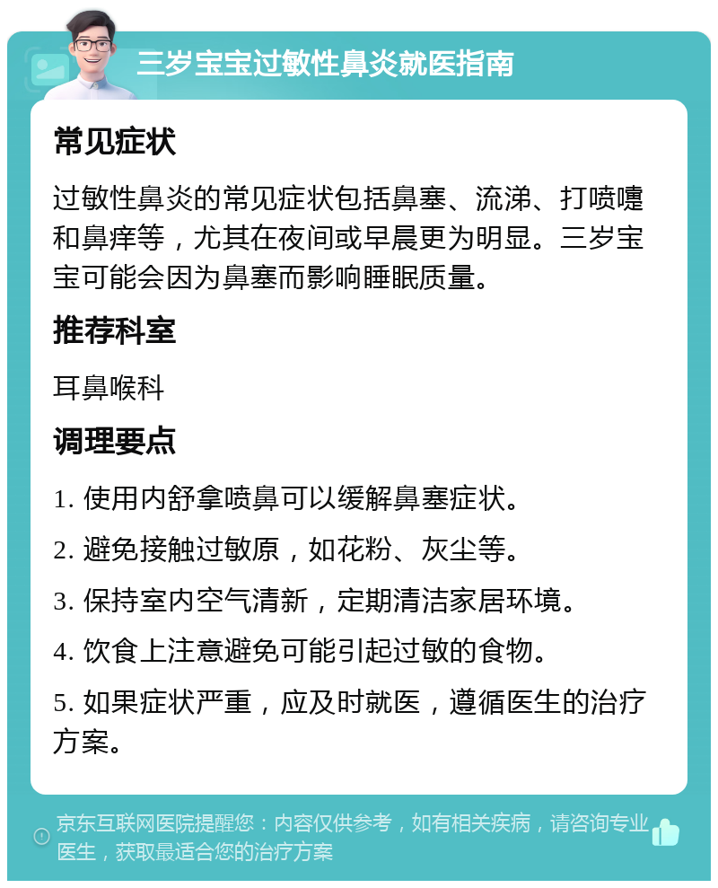 三岁宝宝过敏性鼻炎就医指南 常见症状 过敏性鼻炎的常见症状包括鼻塞、流涕、打喷嚏和鼻痒等，尤其在夜间或早晨更为明显。三岁宝宝可能会因为鼻塞而影响睡眠质量。 推荐科室 耳鼻喉科 调理要点 1. 使用内舒拿喷鼻可以缓解鼻塞症状。 2. 避免接触过敏原，如花粉、灰尘等。 3. 保持室内空气清新，定期清洁家居环境。 4. 饮食上注意避免可能引起过敏的食物。 5. 如果症状严重，应及时就医，遵循医生的治疗方案。