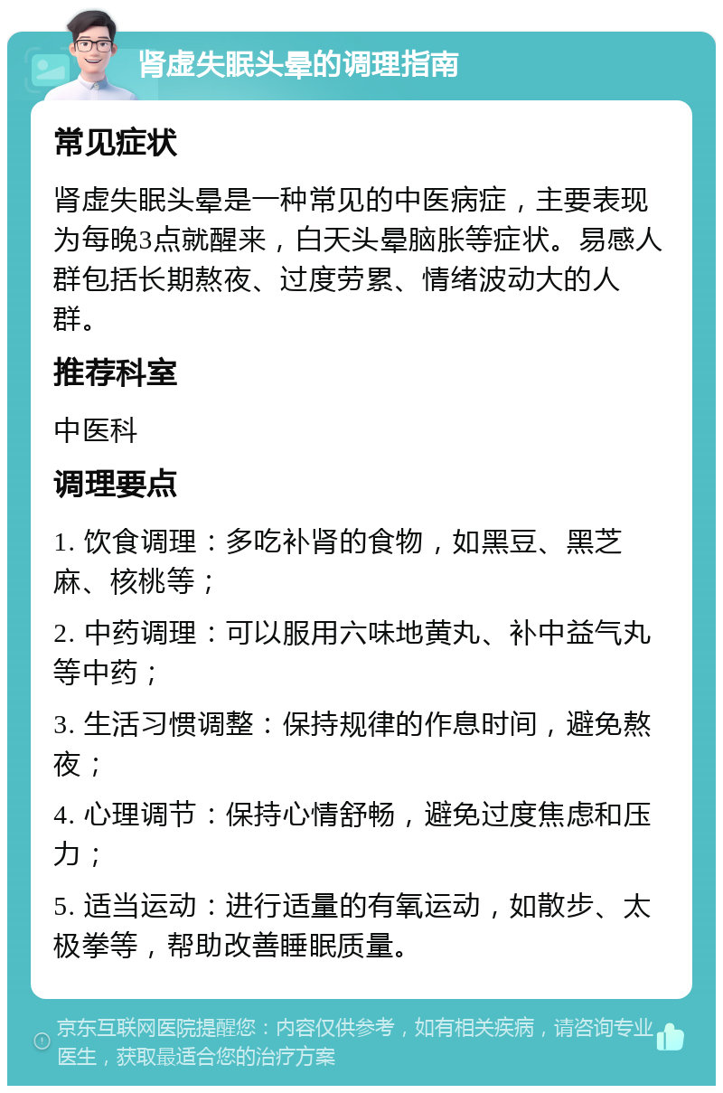 肾虚失眠头晕的调理指南 常见症状 肾虚失眠头晕是一种常见的中医病症，主要表现为每晚3点就醒来，白天头晕脑胀等症状。易感人群包括长期熬夜、过度劳累、情绪波动大的人群。 推荐科室 中医科 调理要点 1. 饮食调理：多吃补肾的食物，如黑豆、黑芝麻、核桃等； 2. 中药调理：可以服用六味地黄丸、补中益气丸等中药； 3. 生活习惯调整：保持规律的作息时间，避免熬夜； 4. 心理调节：保持心情舒畅，避免过度焦虑和压力； 5. 适当运动：进行适量的有氧运动，如散步、太极拳等，帮助改善睡眠质量。