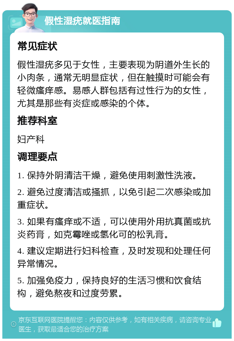 假性湿疣就医指南 常见症状 假性湿疣多见于女性，主要表现为阴道外生长的小肉条，通常无明显症状，但在触摸时可能会有轻微瘙痒感。易感人群包括有过性行为的女性，尤其是那些有炎症或感染的个体。 推荐科室 妇产科 调理要点 1. 保持外阴清洁干燥，避免使用刺激性洗液。 2. 避免过度清洁或搔抓，以免引起二次感染或加重症状。 3. 如果有瘙痒或不适，可以使用外用抗真菌或抗炎药膏，如克霉唑或氢化可的松乳膏。 4. 建议定期进行妇科检查，及时发现和处理任何异常情况。 5. 加强免疫力，保持良好的生活习惯和饮食结构，避免熬夜和过度劳累。