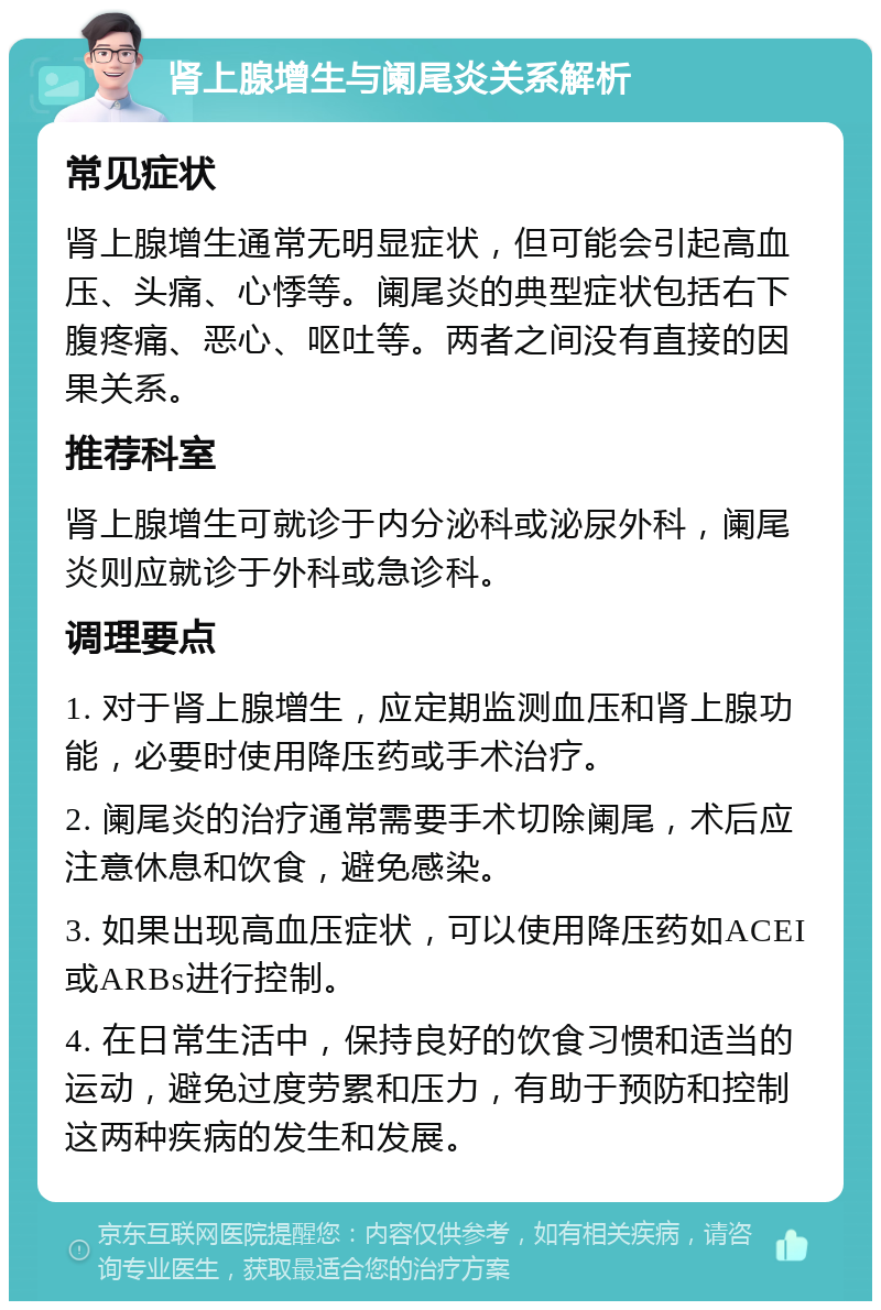 肾上腺增生与阑尾炎关系解析 常见症状 肾上腺增生通常无明显症状，但可能会引起高血压、头痛、心悸等。阑尾炎的典型症状包括右下腹疼痛、恶心、呕吐等。两者之间没有直接的因果关系。 推荐科室 肾上腺增生可就诊于内分泌科或泌尿外科，阑尾炎则应就诊于外科或急诊科。 调理要点 1. 对于肾上腺增生，应定期监测血压和肾上腺功能，必要时使用降压药或手术治疗。 2. 阑尾炎的治疗通常需要手术切除阑尾，术后应注意休息和饮食，避免感染。 3. 如果出现高血压症状，可以使用降压药如ACEI或ARBs进行控制。 4. 在日常生活中，保持良好的饮食习惯和适当的运动，避免过度劳累和压力，有助于预防和控制这两种疾病的发生和发展。