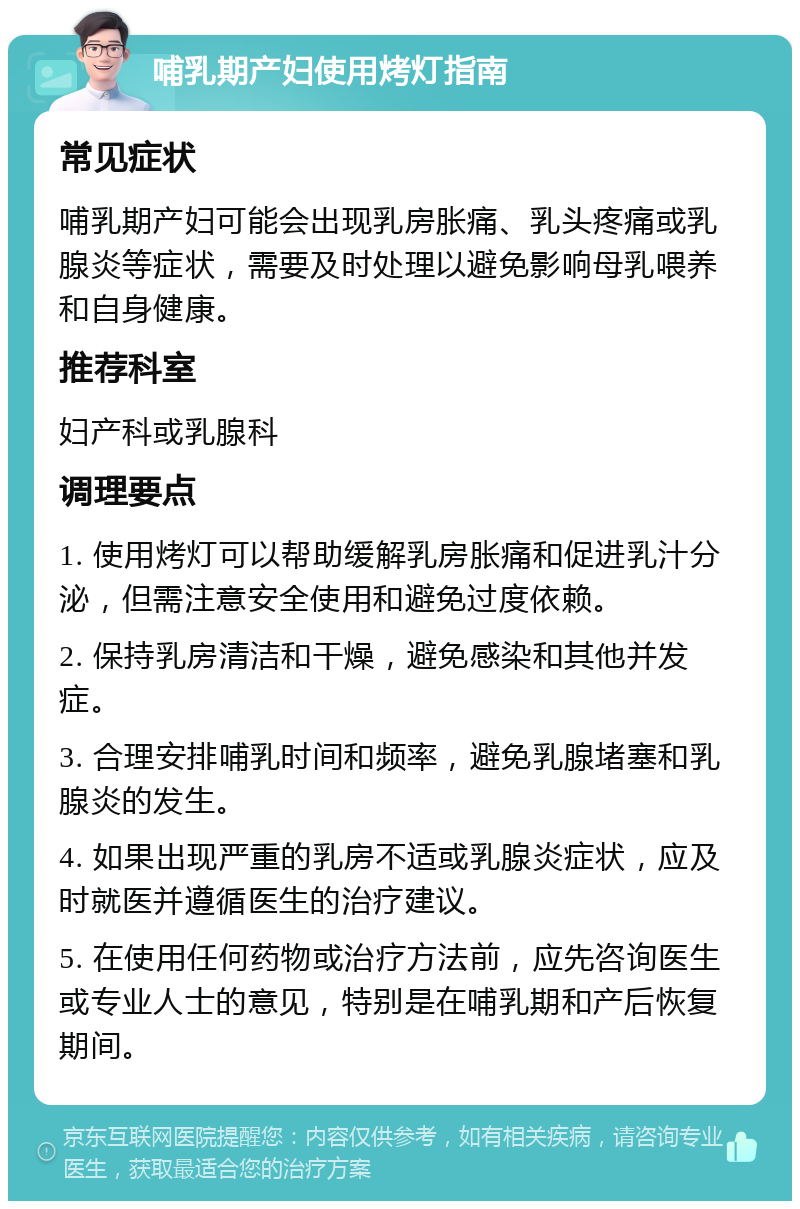 哺乳期产妇使用烤灯指南 常见症状 哺乳期产妇可能会出现乳房胀痛、乳头疼痛或乳腺炎等症状，需要及时处理以避免影响母乳喂养和自身健康。 推荐科室 妇产科或乳腺科 调理要点 1. 使用烤灯可以帮助缓解乳房胀痛和促进乳汁分泌，但需注意安全使用和避免过度依赖。 2. 保持乳房清洁和干燥，避免感染和其他并发症。 3. 合理安排哺乳时间和频率，避免乳腺堵塞和乳腺炎的发生。 4. 如果出现严重的乳房不适或乳腺炎症状，应及时就医并遵循医生的治疗建议。 5. 在使用任何药物或治疗方法前，应先咨询医生或专业人士的意见，特别是在哺乳期和产后恢复期间。