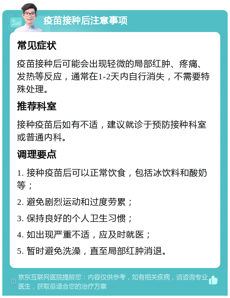 疫苗接种后注意事项 常见症状 疫苗接种后可能会出现轻微的局部红肿、疼痛、发热等反应，通常在1-2天内自行消失，不需要特殊处理。 推荐科室 接种疫苗后如有不适，建议就诊于预防接种科室或普通内科。 调理要点 1. 接种疫苗后可以正常饮食，包括冰饮料和酸奶等； 2. 避免剧烈运动和过度劳累； 3. 保持良好的个人卫生习惯； 4. 如出现严重不适，应及时就医； 5. 暂时避免洗澡，直至局部红肿消退。