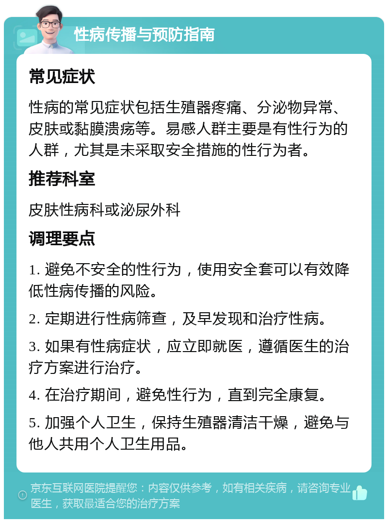 性病传播与预防指南 常见症状 性病的常见症状包括生殖器疼痛、分泌物异常、皮肤或黏膜溃疡等。易感人群主要是有性行为的人群，尤其是未采取安全措施的性行为者。 推荐科室 皮肤性病科或泌尿外科 调理要点 1. 避免不安全的性行为，使用安全套可以有效降低性病传播的风险。 2. 定期进行性病筛查，及早发现和治疗性病。 3. 如果有性病症状，应立即就医，遵循医生的治疗方案进行治疗。 4. 在治疗期间，避免性行为，直到完全康复。 5. 加强个人卫生，保持生殖器清洁干燥，避免与他人共用个人卫生用品。