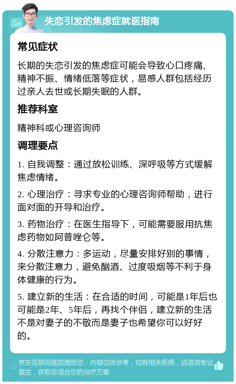 失恋引发的焦虑症就医指南 常见症状 长期的失恋引发的焦虑症可能会导致心口疼痛、精神不振、情绪低落等症状，易感人群包括经历过亲人去世或长期失眠的人群。 推荐科室 精神科或心理咨询师 调理要点 1. 自我调整：通过放松训练、深呼吸等方式缓解焦虑情绪。 2. 心理治疗：寻求专业的心理咨询师帮助，进行面对面的开导和治疗。 3. 药物治疗：在医生指导下，可能需要服用抗焦虑药物如阿普唑仑等。 4. 分散注意力：多运动，尽量安排好别的事情，来分散注意力，避免酗酒、过度吸烟等不利于身体健康的行为。 5. 建立新的生活：在合适的时间，可能是1年后也可能是2年、5年后，再找个伴侣，建立新的生活不是对妻子的不敬而是妻子也希望你可以好好的。