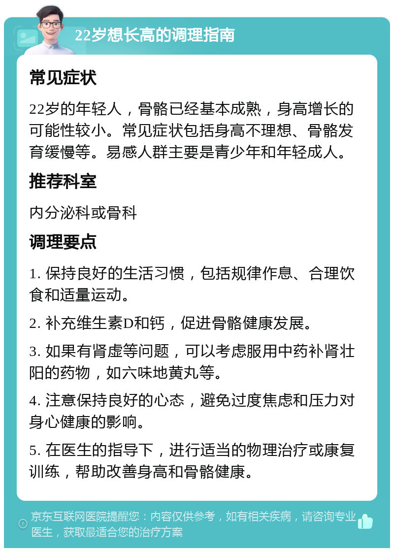 22岁想长高的调理指南 常见症状 22岁的年轻人，骨骼已经基本成熟，身高增长的可能性较小。常见症状包括身高不理想、骨骼发育缓慢等。易感人群主要是青少年和年轻成人。 推荐科室 内分泌科或骨科 调理要点 1. 保持良好的生活习惯，包括规律作息、合理饮食和适量运动。 2. 补充维生素D和钙，促进骨骼健康发展。 3. 如果有肾虚等问题，可以考虑服用中药补肾壮阳的药物，如六味地黄丸等。 4. 注意保持良好的心态，避免过度焦虑和压力对身心健康的影响。 5. 在医生的指导下，进行适当的物理治疗或康复训练，帮助改善身高和骨骼健康。