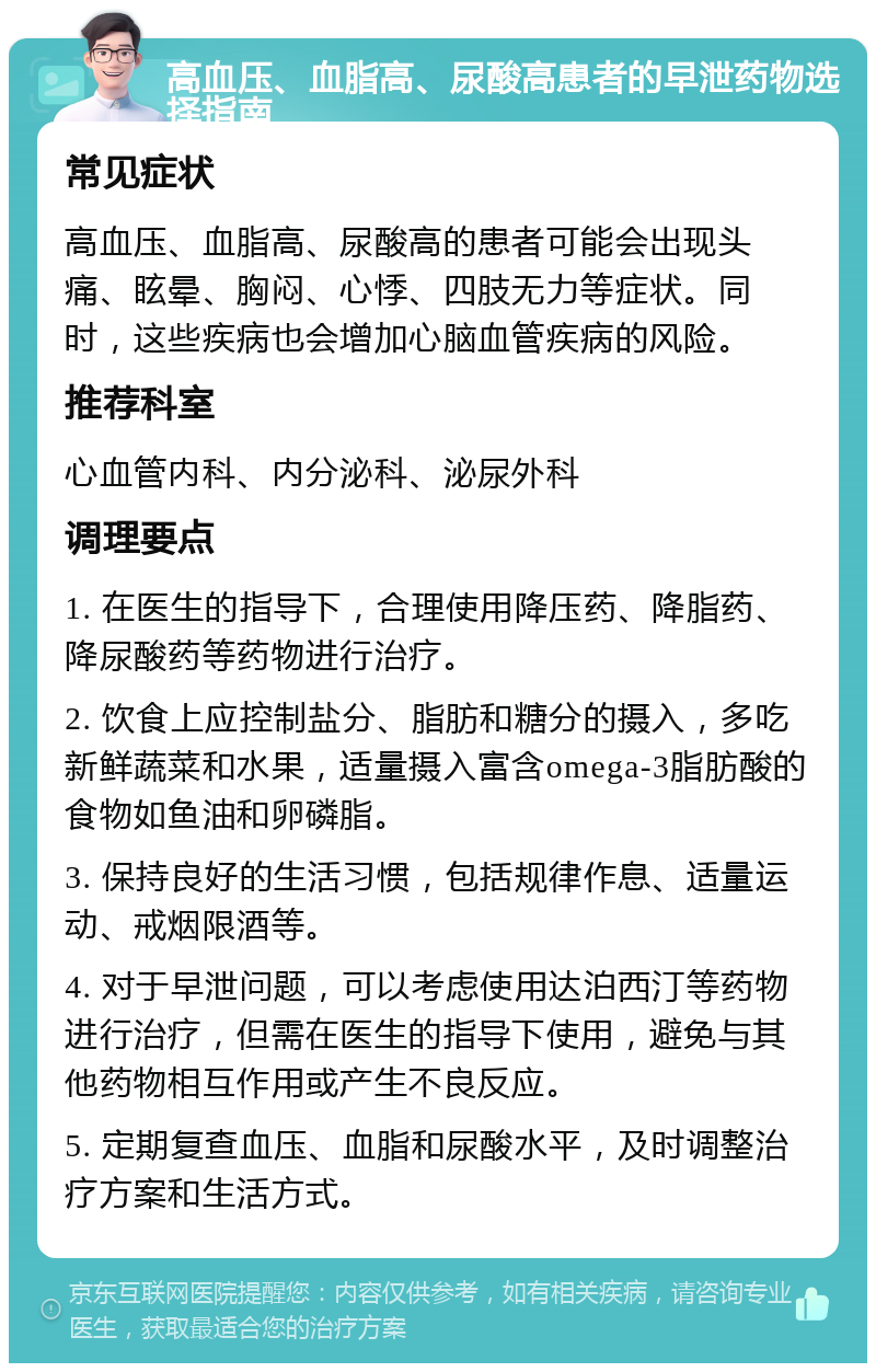 高血压、血脂高、尿酸高患者的早泄药物选择指南 常见症状 高血压、血脂高、尿酸高的患者可能会出现头痛、眩晕、胸闷、心悸、四肢无力等症状。同时，这些疾病也会增加心脑血管疾病的风险。 推荐科室 心血管内科、内分泌科、泌尿外科 调理要点 1. 在医生的指导下，合理使用降压药、降脂药、降尿酸药等药物进行治疗。 2. 饮食上应控制盐分、脂肪和糖分的摄入，多吃新鲜蔬菜和水果，适量摄入富含omega-3脂肪酸的食物如鱼油和卵磷脂。 3. 保持良好的生活习惯，包括规律作息、适量运动、戒烟限酒等。 4. 对于早泄问题，可以考虑使用达泊西汀等药物进行治疗，但需在医生的指导下使用，避免与其他药物相互作用或产生不良反应。 5. 定期复查血压、血脂和尿酸水平，及时调整治疗方案和生活方式。