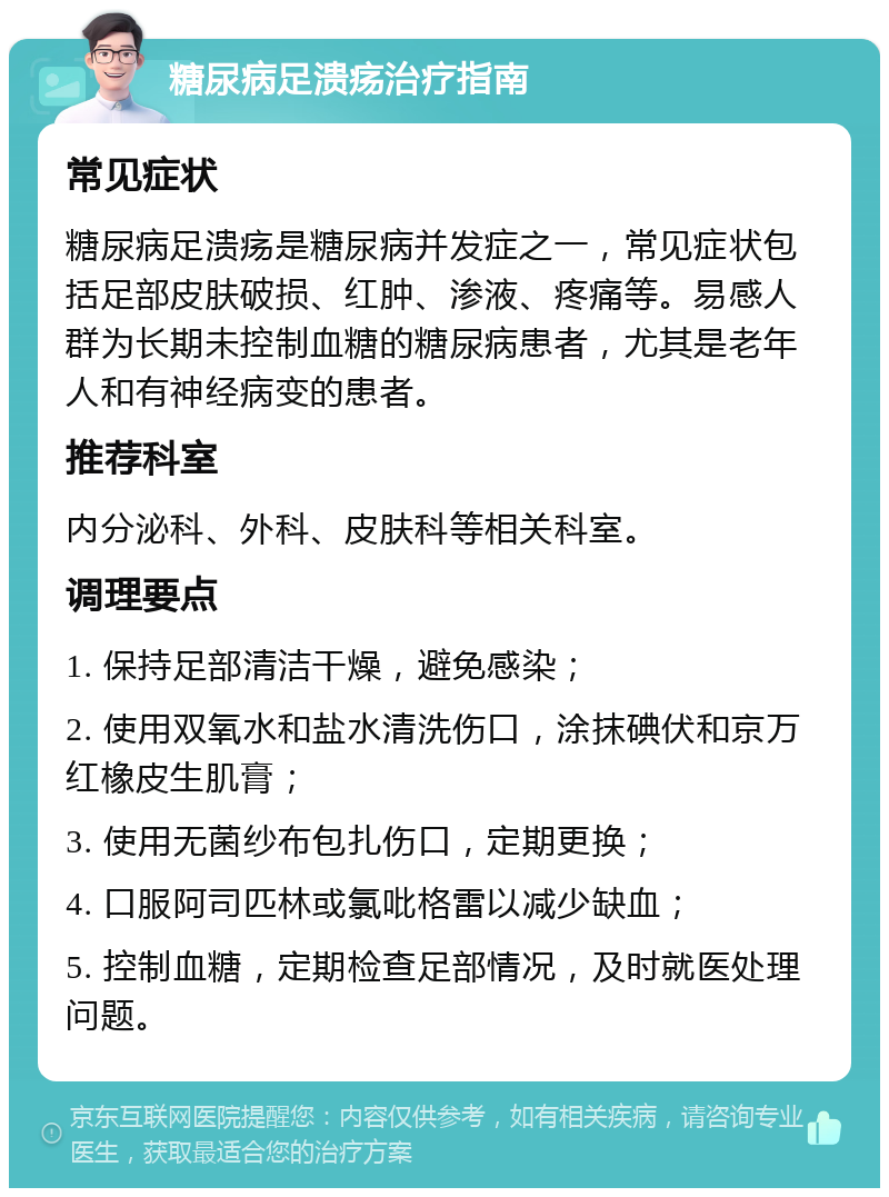 糖尿病足溃疡治疗指南 常见症状 糖尿病足溃疡是糖尿病并发症之一，常见症状包括足部皮肤破损、红肿、渗液、疼痛等。易感人群为长期未控制血糖的糖尿病患者，尤其是老年人和有神经病变的患者。 推荐科室 内分泌科、外科、皮肤科等相关科室。 调理要点 1. 保持足部清洁干燥，避免感染； 2. 使用双氧水和盐水清洗伤口，涂抹碘伏和京万红橡皮生肌膏； 3. 使用无菌纱布包扎伤口，定期更换； 4. 口服阿司匹林或氯吡格雷以减少缺血； 5. 控制血糖，定期检查足部情况，及时就医处理问题。