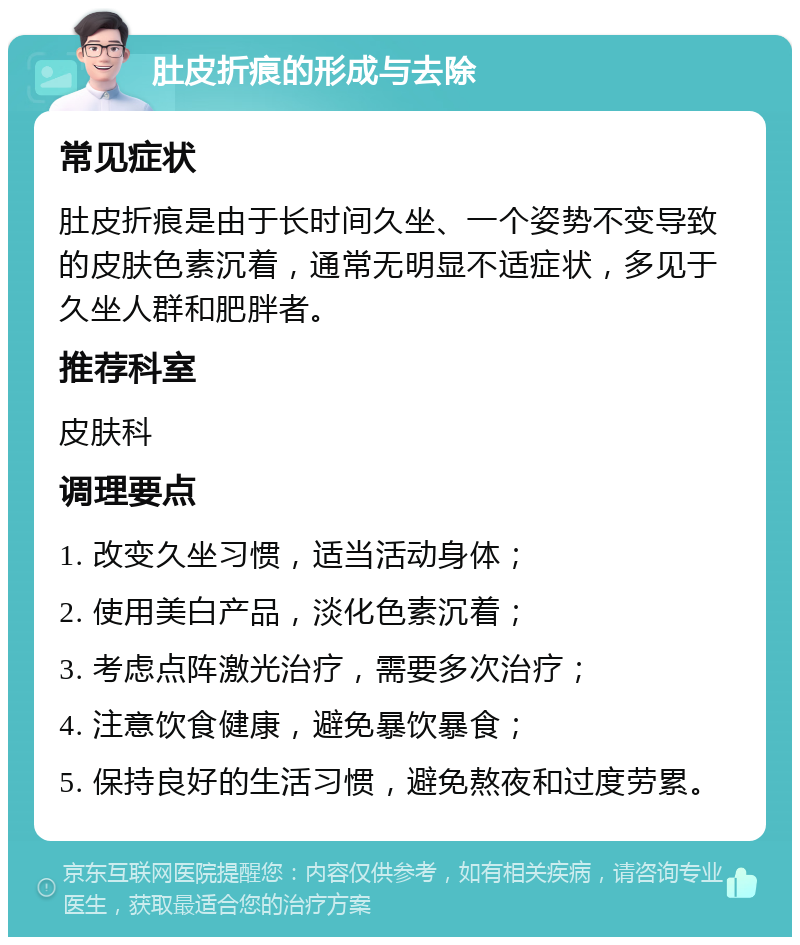 肚皮折痕的形成与去除 常见症状 肚皮折痕是由于长时间久坐、一个姿势不变导致的皮肤色素沉着，通常无明显不适症状，多见于久坐人群和肥胖者。 推荐科室 皮肤科 调理要点 1. 改变久坐习惯，适当活动身体； 2. 使用美白产品，淡化色素沉着； 3. 考虑点阵激光治疗，需要多次治疗； 4. 注意饮食健康，避免暴饮暴食； 5. 保持良好的生活习惯，避免熬夜和过度劳累。