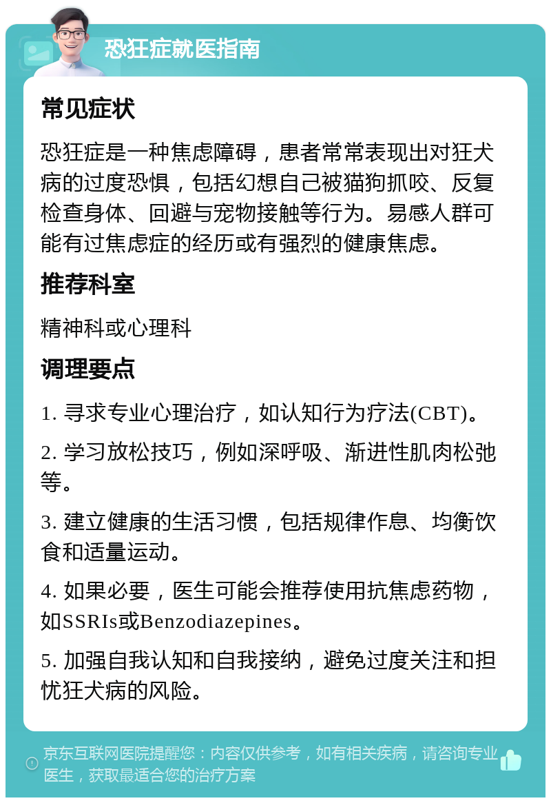 恐狂症就医指南 常见症状 恐狂症是一种焦虑障碍，患者常常表现出对狂犬病的过度恐惧，包括幻想自己被猫狗抓咬、反复检查身体、回避与宠物接触等行为。易感人群可能有过焦虑症的经历或有强烈的健康焦虑。 推荐科室 精神科或心理科 调理要点 1. 寻求专业心理治疗，如认知行为疗法(CBT)。 2. 学习放松技巧，例如深呼吸、渐进性肌肉松弛等。 3. 建立健康的生活习惯，包括规律作息、均衡饮食和适量运动。 4. 如果必要，医生可能会推荐使用抗焦虑药物，如SSRIs或Benzodiazepines。 5. 加强自我认知和自我接纳，避免过度关注和担忧狂犬病的风险。