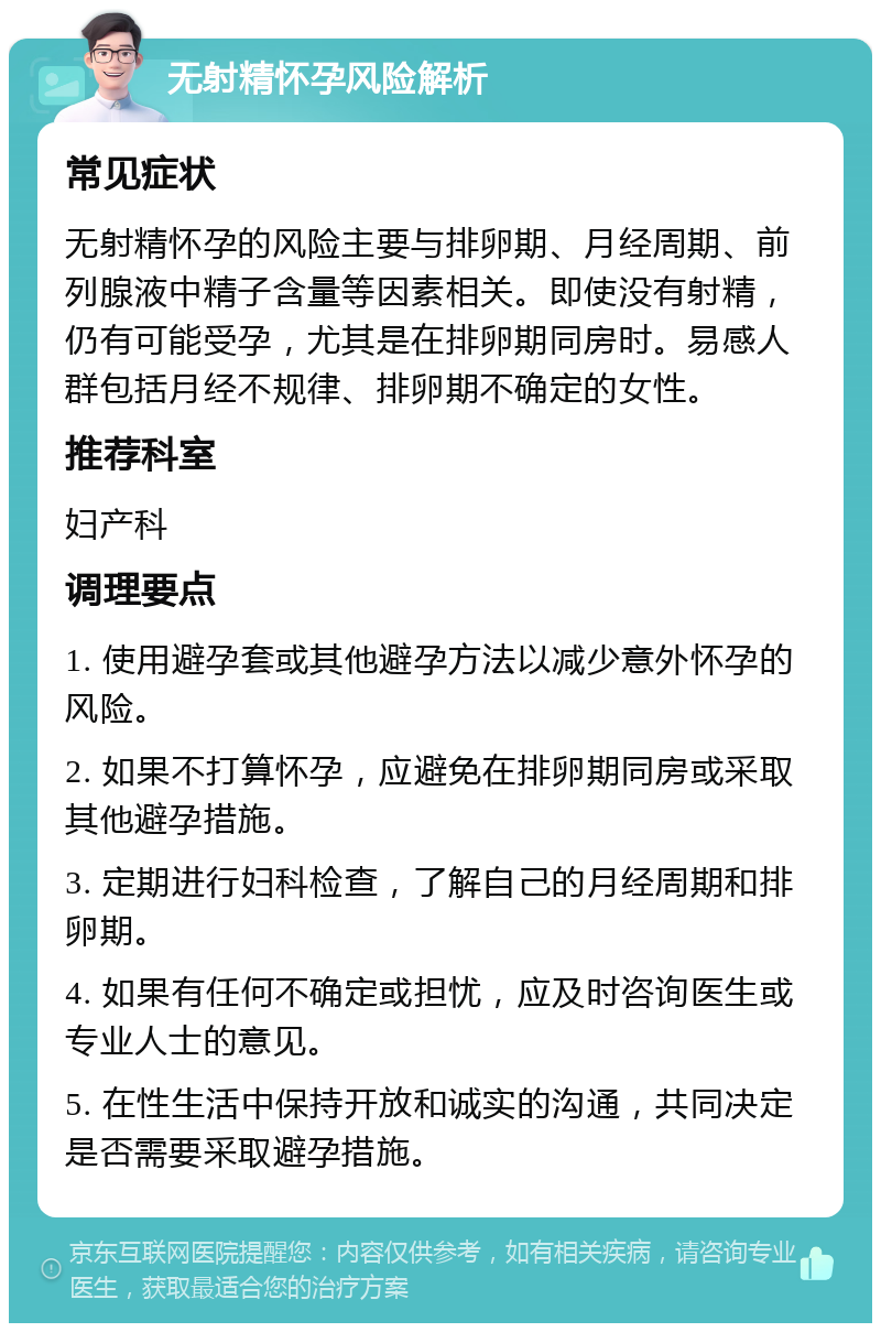 无射精怀孕风险解析 常见症状 无射精怀孕的风险主要与排卵期、月经周期、前列腺液中精子含量等因素相关。即使没有射精，仍有可能受孕，尤其是在排卵期同房时。易感人群包括月经不规律、排卵期不确定的女性。 推荐科室 妇产科 调理要点 1. 使用避孕套或其他避孕方法以减少意外怀孕的风险。 2. 如果不打算怀孕，应避免在排卵期同房或采取其他避孕措施。 3. 定期进行妇科检查，了解自己的月经周期和排卵期。 4. 如果有任何不确定或担忧，应及时咨询医生或专业人士的意见。 5. 在性生活中保持开放和诚实的沟通，共同决定是否需要采取避孕措施。