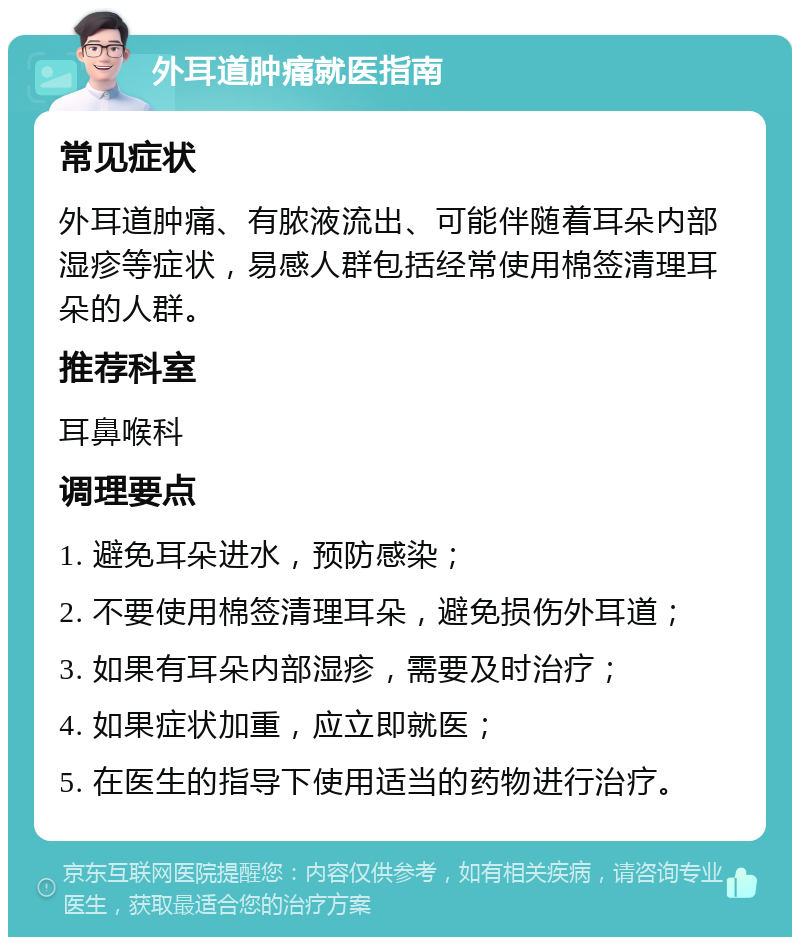 外耳道肿痛就医指南 常见症状 外耳道肿痛、有脓液流出、可能伴随着耳朵内部湿疹等症状，易感人群包括经常使用棉签清理耳朵的人群。 推荐科室 耳鼻喉科 调理要点 1. 避免耳朵进水，预防感染； 2. 不要使用棉签清理耳朵，避免损伤外耳道； 3. 如果有耳朵内部湿疹，需要及时治疗； 4. 如果症状加重，应立即就医； 5. 在医生的指导下使用适当的药物进行治疗。