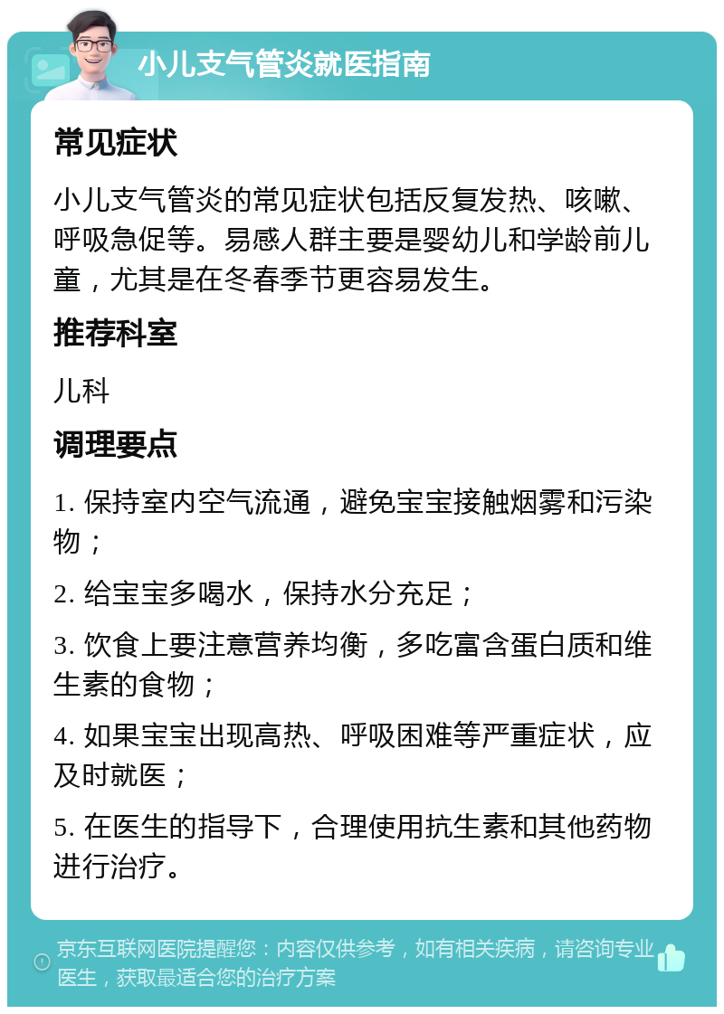 小儿支气管炎就医指南 常见症状 小儿支气管炎的常见症状包括反复发热、咳嗽、呼吸急促等。易感人群主要是婴幼儿和学龄前儿童，尤其是在冬春季节更容易发生。 推荐科室 儿科 调理要点 1. 保持室内空气流通，避免宝宝接触烟雾和污染物； 2. 给宝宝多喝水，保持水分充足； 3. 饮食上要注意营养均衡，多吃富含蛋白质和维生素的食物； 4. 如果宝宝出现高热、呼吸困难等严重症状，应及时就医； 5. 在医生的指导下，合理使用抗生素和其他药物进行治疗。