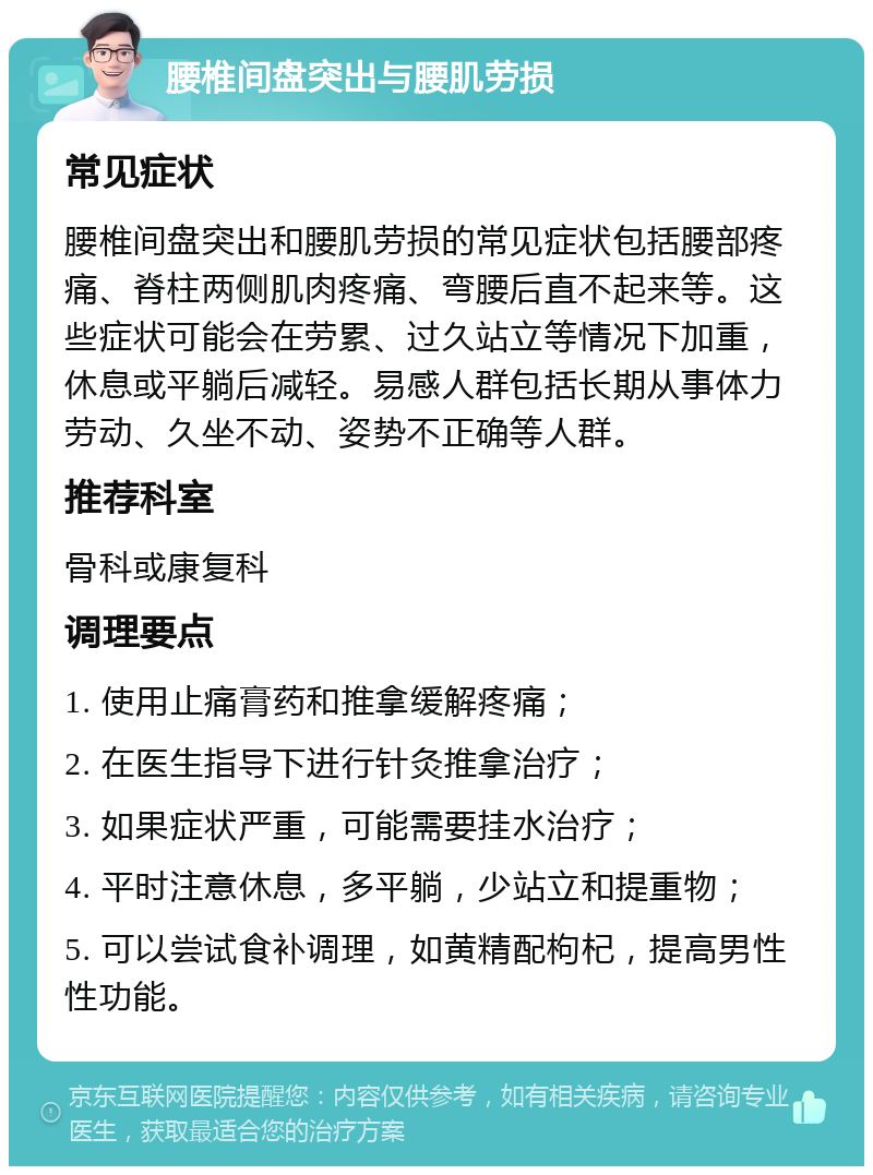 腰椎间盘突出与腰肌劳损 常见症状 腰椎间盘突出和腰肌劳损的常见症状包括腰部疼痛、脊柱两侧肌肉疼痛、弯腰后直不起来等。这些症状可能会在劳累、过久站立等情况下加重，休息或平躺后减轻。易感人群包括长期从事体力劳动、久坐不动、姿势不正确等人群。 推荐科室 骨科或康复科 调理要点 1. 使用止痛膏药和推拿缓解疼痛； 2. 在医生指导下进行针灸推拿治疗； 3. 如果症状严重，可能需要挂水治疗； 4. 平时注意休息，多平躺，少站立和提重物； 5. 可以尝试食补调理，如黄精配枸杞，提高男性性功能。