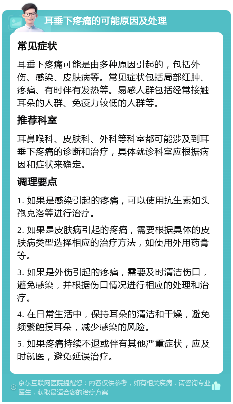 耳垂下疼痛的可能原因及处理 常见症状 耳垂下疼痛可能是由多种原因引起的，包括外伤、感染、皮肤病等。常见症状包括局部红肿、疼痛、有时伴有发热等。易感人群包括经常接触耳朵的人群、免疫力较低的人群等。 推荐科室 耳鼻喉科、皮肤科、外科等科室都可能涉及到耳垂下疼痛的诊断和治疗，具体就诊科室应根据病因和症状来确定。 调理要点 1. 如果是感染引起的疼痛，可以使用抗生素如头孢克洛等进行治疗。 2. 如果是皮肤病引起的疼痛，需要根据具体的皮肤病类型选择相应的治疗方法，如使用外用药膏等。 3. 如果是外伤引起的疼痛，需要及时清洁伤口，避免感染，并根据伤口情况进行相应的处理和治疗。 4. 在日常生活中，保持耳朵的清洁和干燥，避免频繁触摸耳朵，减少感染的风险。 5. 如果疼痛持续不退或伴有其他严重症状，应及时就医，避免延误治疗。