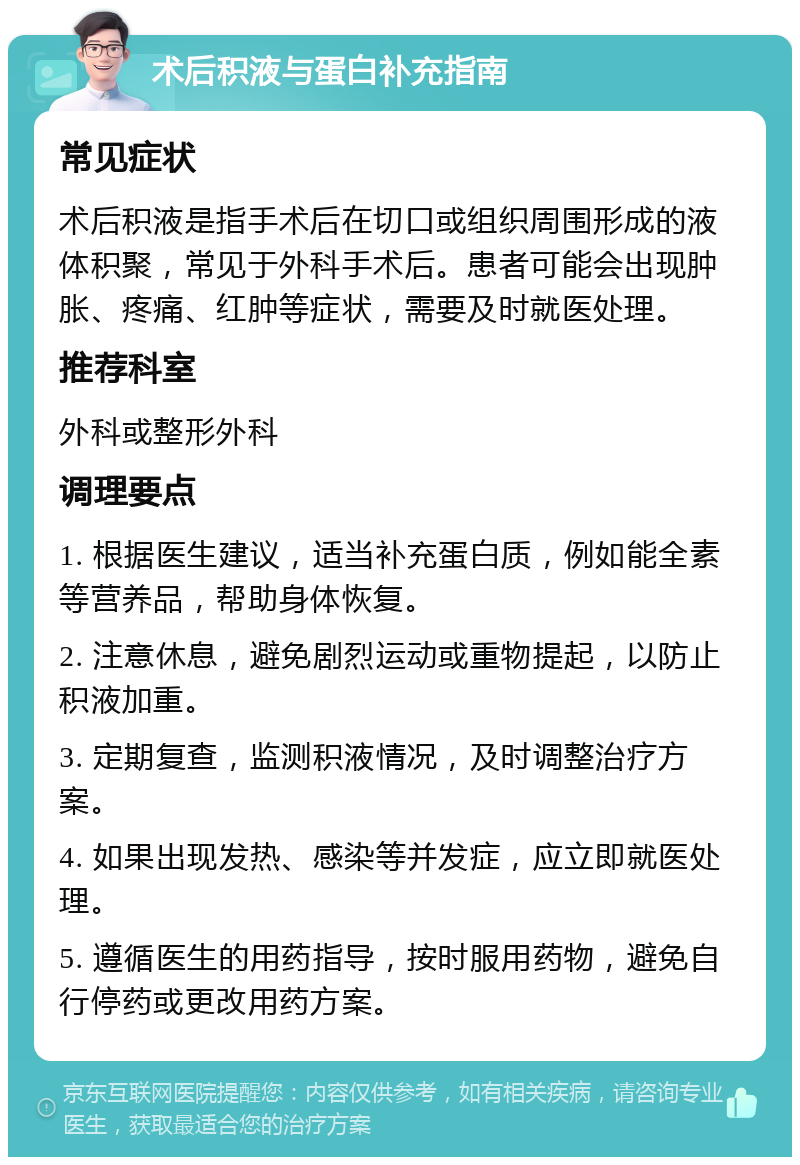 术后积液与蛋白补充指南 常见症状 术后积液是指手术后在切口或组织周围形成的液体积聚，常见于外科手术后。患者可能会出现肿胀、疼痛、红肿等症状，需要及时就医处理。 推荐科室 外科或整形外科 调理要点 1. 根据医生建议，适当补充蛋白质，例如能全素等营养品，帮助身体恢复。 2. 注意休息，避免剧烈运动或重物提起，以防止积液加重。 3. 定期复查，监测积液情况，及时调整治疗方案。 4. 如果出现发热、感染等并发症，应立即就医处理。 5. 遵循医生的用药指导，按时服用药物，避免自行停药或更改用药方案。