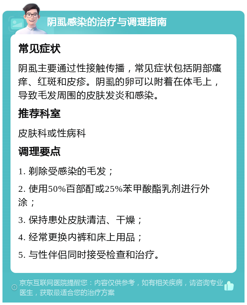 阴虱感染的治疗与调理指南 常见症状 阴虱主要通过性接触传播，常见症状包括阴部瘙痒、红斑和皮疹。阴虱的卵可以附着在体毛上，导致毛发周围的皮肤发炎和感染。 推荐科室 皮肤科或性病科 调理要点 1. 剃除受感染的毛发； 2. 使用50%百部酊或25%苯甲酸酯乳剂进行外涂； 3. 保持患处皮肤清洁、干燥； 4. 经常更换内裤和床上用品； 5. 与性伴侣同时接受检查和治疗。