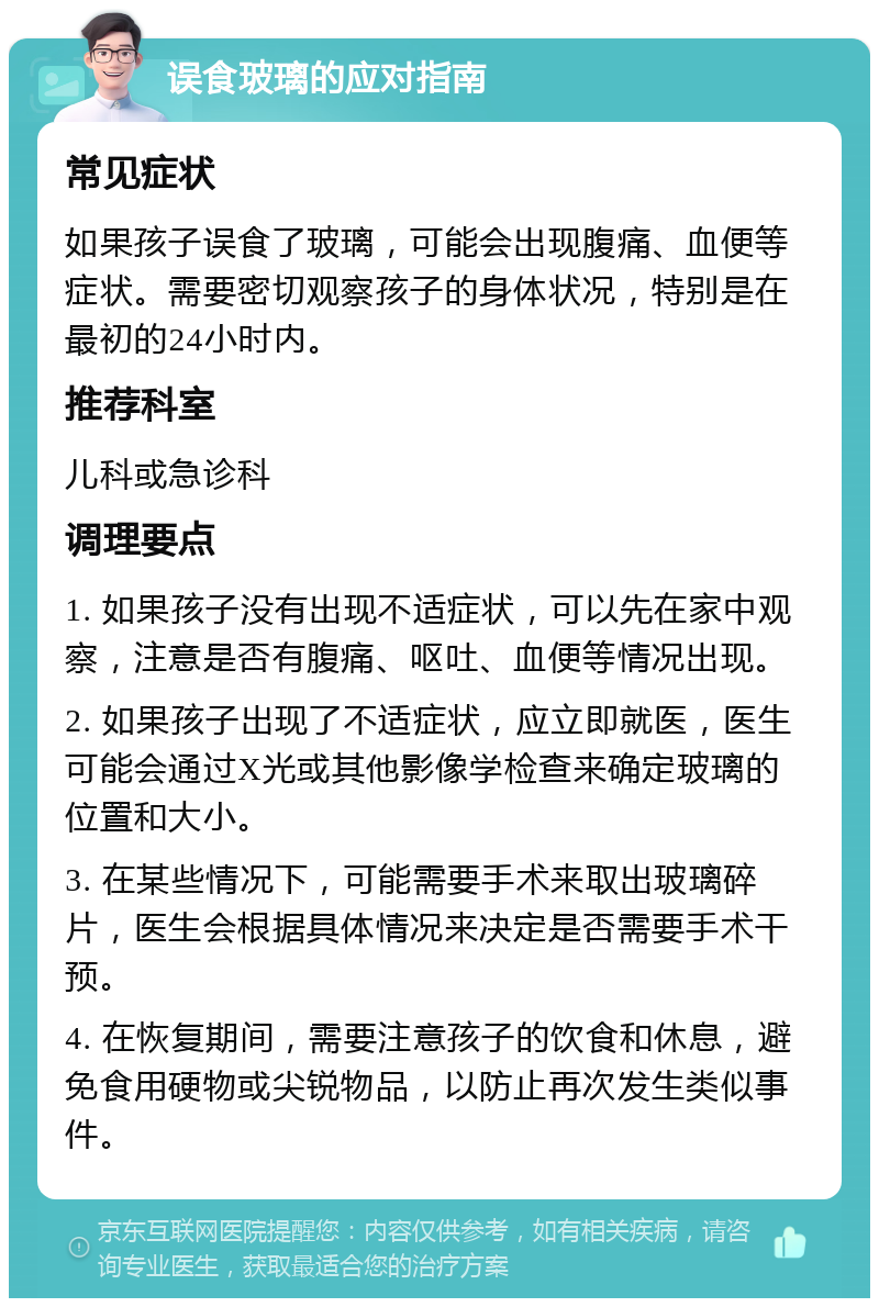 误食玻璃的应对指南 常见症状 如果孩子误食了玻璃，可能会出现腹痛、血便等症状。需要密切观察孩子的身体状况，特别是在最初的24小时内。 推荐科室 儿科或急诊科 调理要点 1. 如果孩子没有出现不适症状，可以先在家中观察，注意是否有腹痛、呕吐、血便等情况出现。 2. 如果孩子出现了不适症状，应立即就医，医生可能会通过X光或其他影像学检查来确定玻璃的位置和大小。 3. 在某些情况下，可能需要手术来取出玻璃碎片，医生会根据具体情况来决定是否需要手术干预。 4. 在恢复期间，需要注意孩子的饮食和休息，避免食用硬物或尖锐物品，以防止再次发生类似事件。