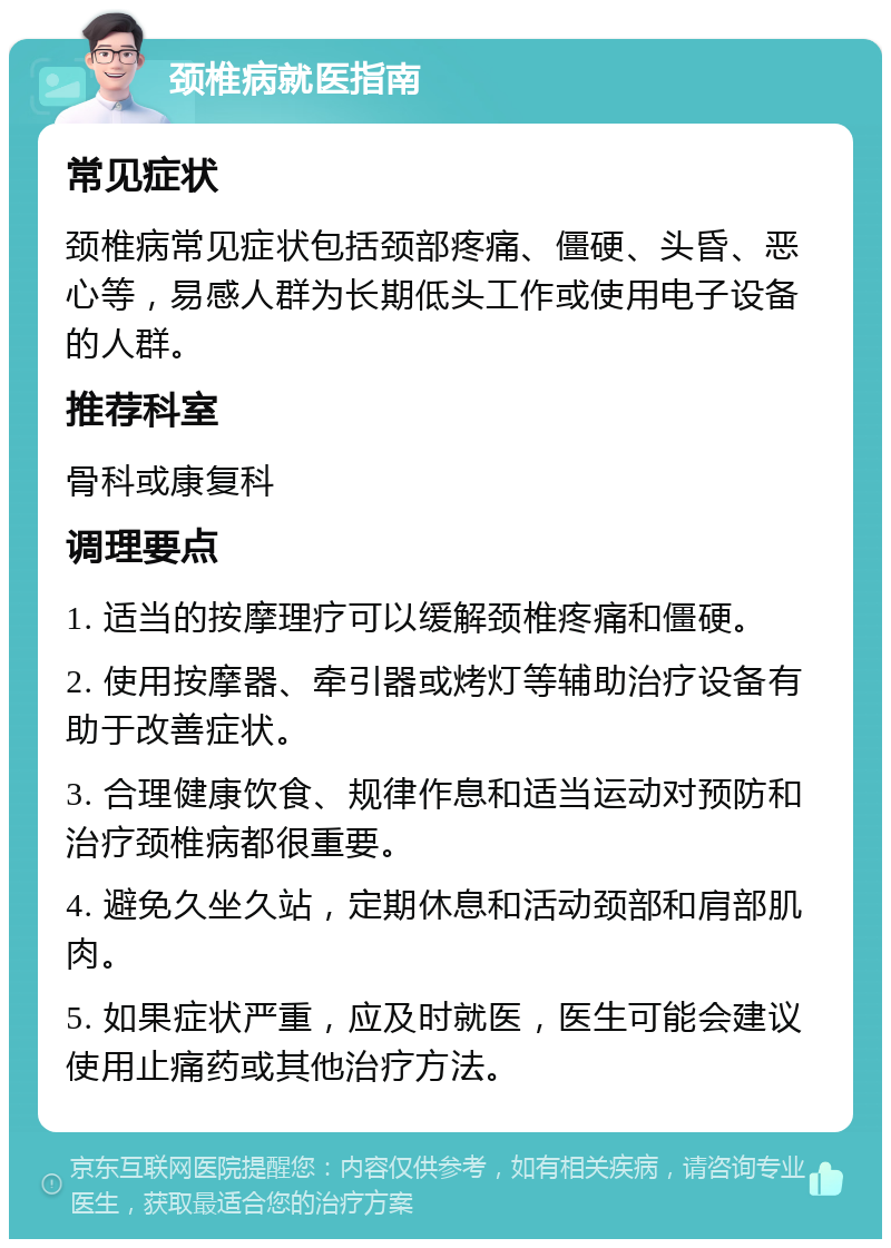 颈椎病就医指南 常见症状 颈椎病常见症状包括颈部疼痛、僵硬、头昏、恶心等，易感人群为长期低头工作或使用电子设备的人群。 推荐科室 骨科或康复科 调理要点 1. 适当的按摩理疗可以缓解颈椎疼痛和僵硬。 2. 使用按摩器、牵引器或烤灯等辅助治疗设备有助于改善症状。 3. 合理健康饮食、规律作息和适当运动对预防和治疗颈椎病都很重要。 4. 避免久坐久站，定期休息和活动颈部和肩部肌肉。 5. 如果症状严重，应及时就医，医生可能会建议使用止痛药或其他治疗方法。