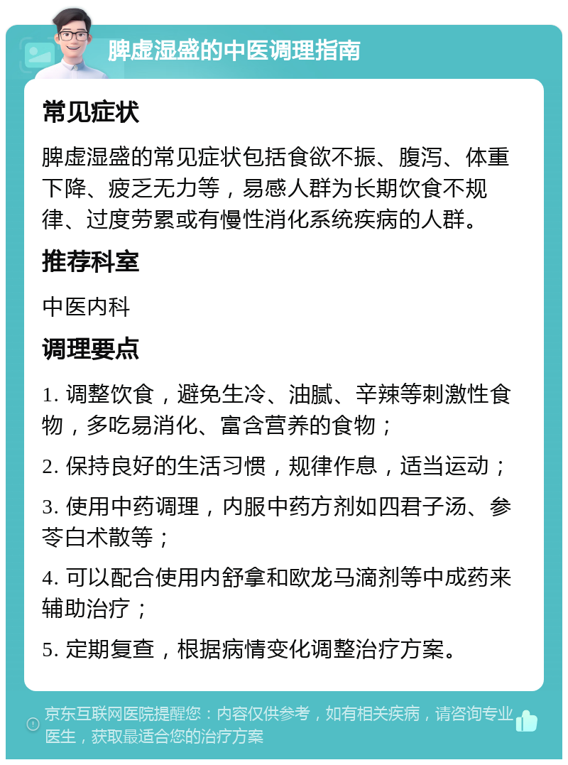 脾虚湿盛的中医调理指南 常见症状 脾虚湿盛的常见症状包括食欲不振、腹泻、体重下降、疲乏无力等，易感人群为长期饮食不规律、过度劳累或有慢性消化系统疾病的人群。 推荐科室 中医内科 调理要点 1. 调整饮食，避免生冷、油腻、辛辣等刺激性食物，多吃易消化、富含营养的食物； 2. 保持良好的生活习惯，规律作息，适当运动； 3. 使用中药调理，内服中药方剂如四君子汤、参苓白术散等； 4. 可以配合使用内舒拿和欧龙马滴剂等中成药来辅助治疗； 5. 定期复查，根据病情变化调整治疗方案。