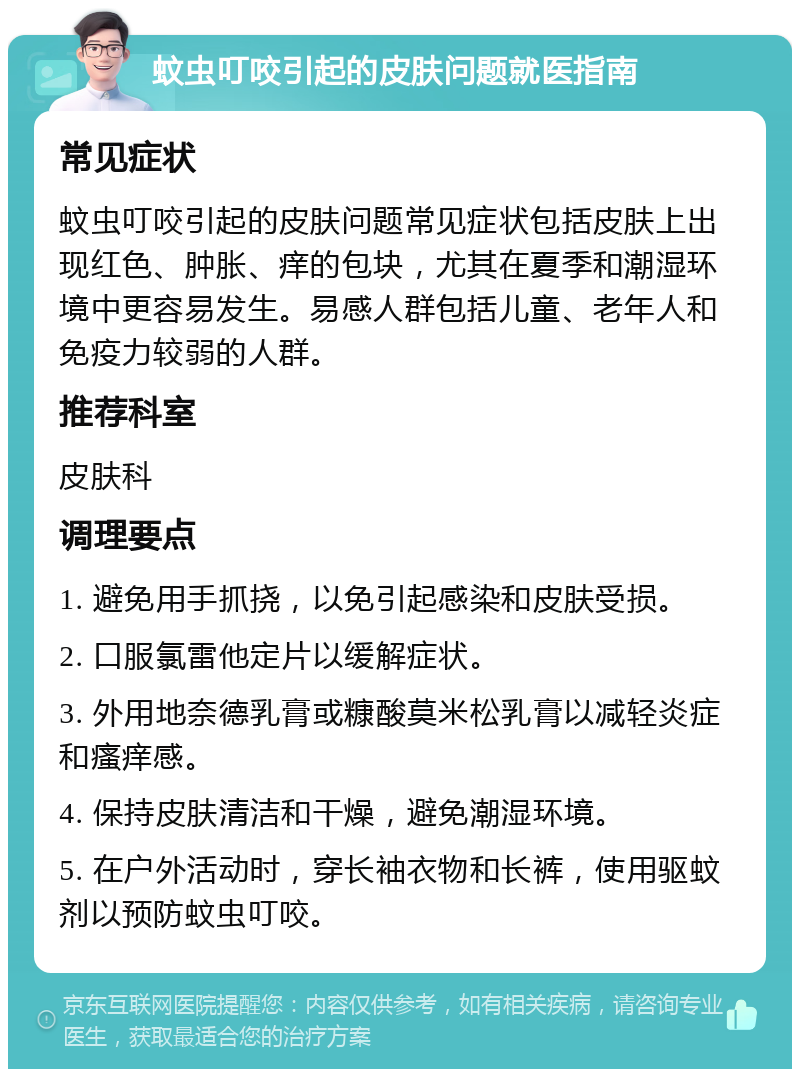 蚊虫叮咬引起的皮肤问题就医指南 常见症状 蚊虫叮咬引起的皮肤问题常见症状包括皮肤上出现红色、肿胀、痒的包块，尤其在夏季和潮湿环境中更容易发生。易感人群包括儿童、老年人和免疫力较弱的人群。 推荐科室 皮肤科 调理要点 1. 避免用手抓挠，以免引起感染和皮肤受损。 2. 口服氯雷他定片以缓解症状。 3. 外用地奈德乳膏或糠酸莫米松乳膏以减轻炎症和瘙痒感。 4. 保持皮肤清洁和干燥，避免潮湿环境。 5. 在户外活动时，穿长袖衣物和长裤，使用驱蚊剂以预防蚊虫叮咬。