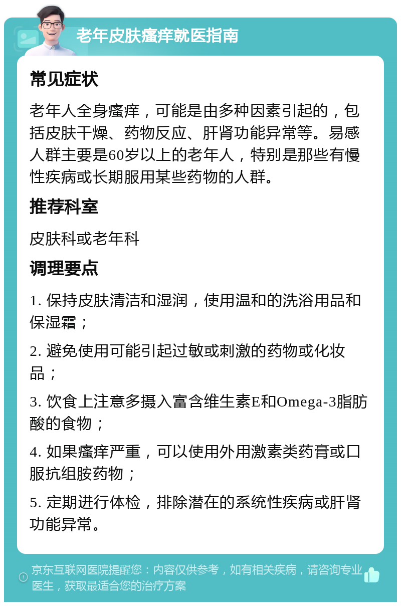 老年皮肤瘙痒就医指南 常见症状 老年人全身瘙痒，可能是由多种因素引起的，包括皮肤干燥、药物反应、肝肾功能异常等。易感人群主要是60岁以上的老年人，特别是那些有慢性疾病或长期服用某些药物的人群。 推荐科室 皮肤科或老年科 调理要点 1. 保持皮肤清洁和湿润，使用温和的洗浴用品和保湿霜； 2. 避免使用可能引起过敏或刺激的药物或化妆品； 3. 饮食上注意多摄入富含维生素E和Omega-3脂肪酸的食物； 4. 如果瘙痒严重，可以使用外用激素类药膏或口服抗组胺药物； 5. 定期进行体检，排除潜在的系统性疾病或肝肾功能异常。