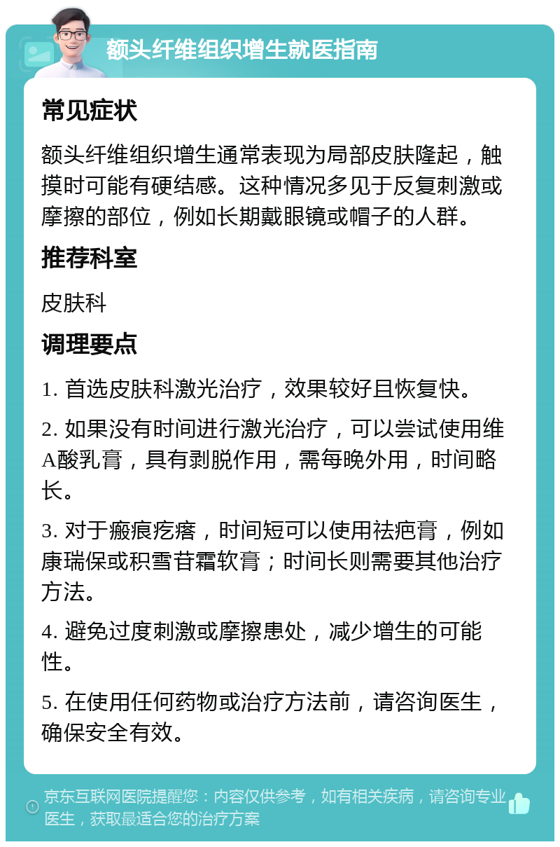 额头纤维组织增生就医指南 常见症状 额头纤维组织增生通常表现为局部皮肤隆起，触摸时可能有硬结感。这种情况多见于反复刺激或摩擦的部位，例如长期戴眼镜或帽子的人群。 推荐科室 皮肤科 调理要点 1. 首选皮肤科激光治疗，效果较好且恢复快。 2. 如果没有时间进行激光治疗，可以尝试使用维A酸乳膏，具有剥脱作用，需每晚外用，时间略长。 3. 对于瘢痕疙瘩，时间短可以使用祛疤膏，例如康瑞保或积雪苷霜软膏；时间长则需要其他治疗方法。 4. 避免过度刺激或摩擦患处，减少增生的可能性。 5. 在使用任何药物或治疗方法前，请咨询医生，确保安全有效。