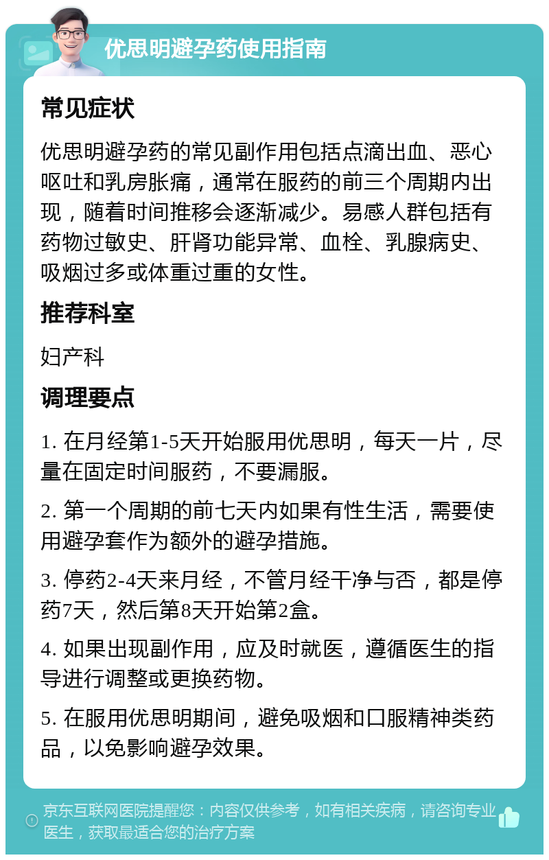 优思明避孕药使用指南 常见症状 优思明避孕药的常见副作用包括点滴出血、恶心呕吐和乳房胀痛，通常在服药的前三个周期内出现，随着时间推移会逐渐减少。易感人群包括有药物过敏史、肝肾功能异常、血栓、乳腺病史、吸烟过多或体重过重的女性。 推荐科室 妇产科 调理要点 1. 在月经第1-5天开始服用优思明，每天一片，尽量在固定时间服药，不要漏服。 2. 第一个周期的前七天内如果有性生活，需要使用避孕套作为额外的避孕措施。 3. 停药2-4天来月经，不管月经干净与否，都是停药7天，然后第8天开始第2盒。 4. 如果出现副作用，应及时就医，遵循医生的指导进行调整或更换药物。 5. 在服用优思明期间，避免吸烟和口服精神类药品，以免影响避孕效果。