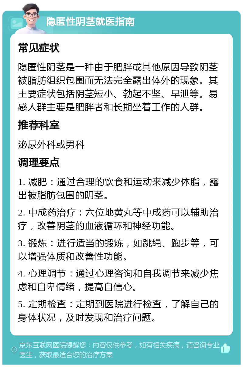 隐匿性阴茎就医指南 常见症状 隐匿性阴茎是一种由于肥胖或其他原因导致阴茎被脂肪组织包围而无法完全露出体外的现象。其主要症状包括阴茎短小、勃起不坚、早泄等。易感人群主要是肥胖者和长期坐着工作的人群。 推荐科室 泌尿外科或男科 调理要点 1. 减肥：通过合理的饮食和运动来减少体脂，露出被脂肪包围的阴茎。 2. 中成药治疗：六位地黄丸等中成药可以辅助治疗，改善阴茎的血液循环和神经功能。 3. 锻炼：进行适当的锻炼，如跳绳、跑步等，可以增强体质和改善性功能。 4. 心理调节：通过心理咨询和自我调节来减少焦虑和自卑情绪，提高自信心。 5. 定期检查：定期到医院进行检查，了解自己的身体状况，及时发现和治疗问题。