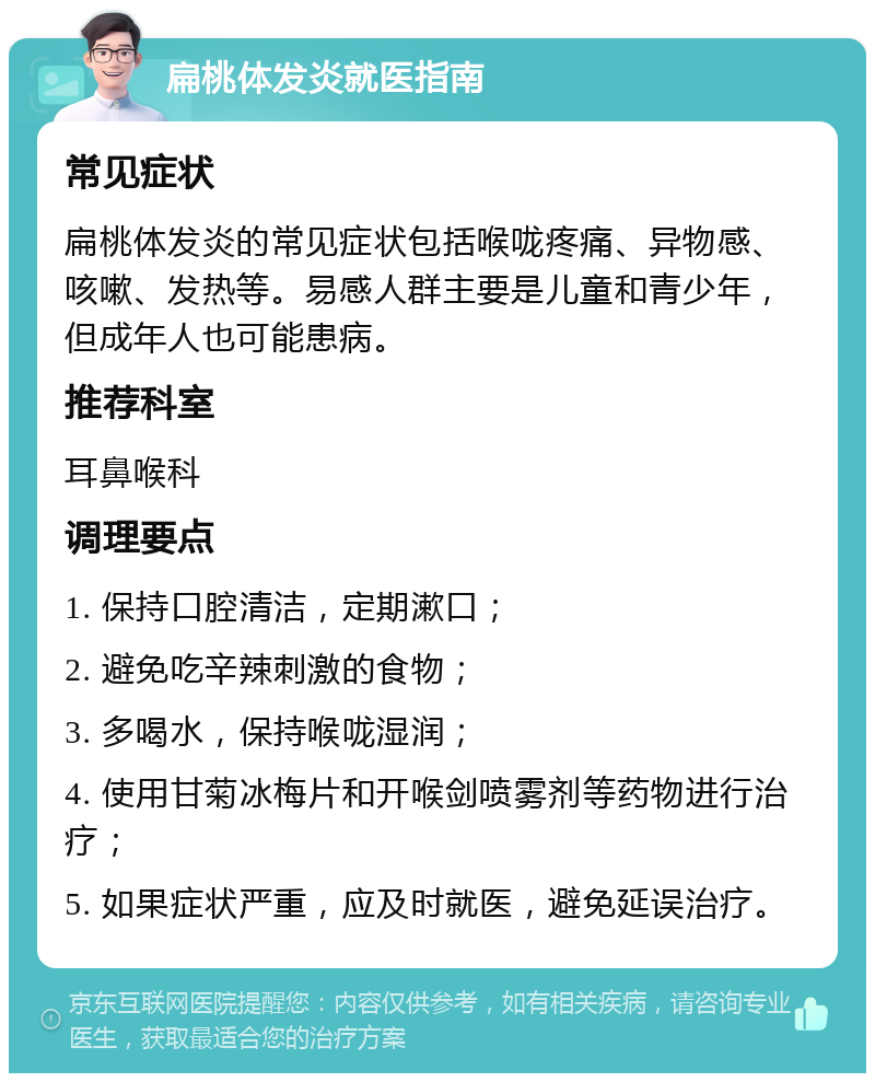 扁桃体发炎就医指南 常见症状 扁桃体发炎的常见症状包括喉咙疼痛、异物感、咳嗽、发热等。易感人群主要是儿童和青少年，但成年人也可能患病。 推荐科室 耳鼻喉科 调理要点 1. 保持口腔清洁，定期漱口； 2. 避免吃辛辣刺激的食物； 3. 多喝水，保持喉咙湿润； 4. 使用甘菊冰梅片和开喉剑喷雾剂等药物进行治疗； 5. 如果症状严重，应及时就医，避免延误治疗。