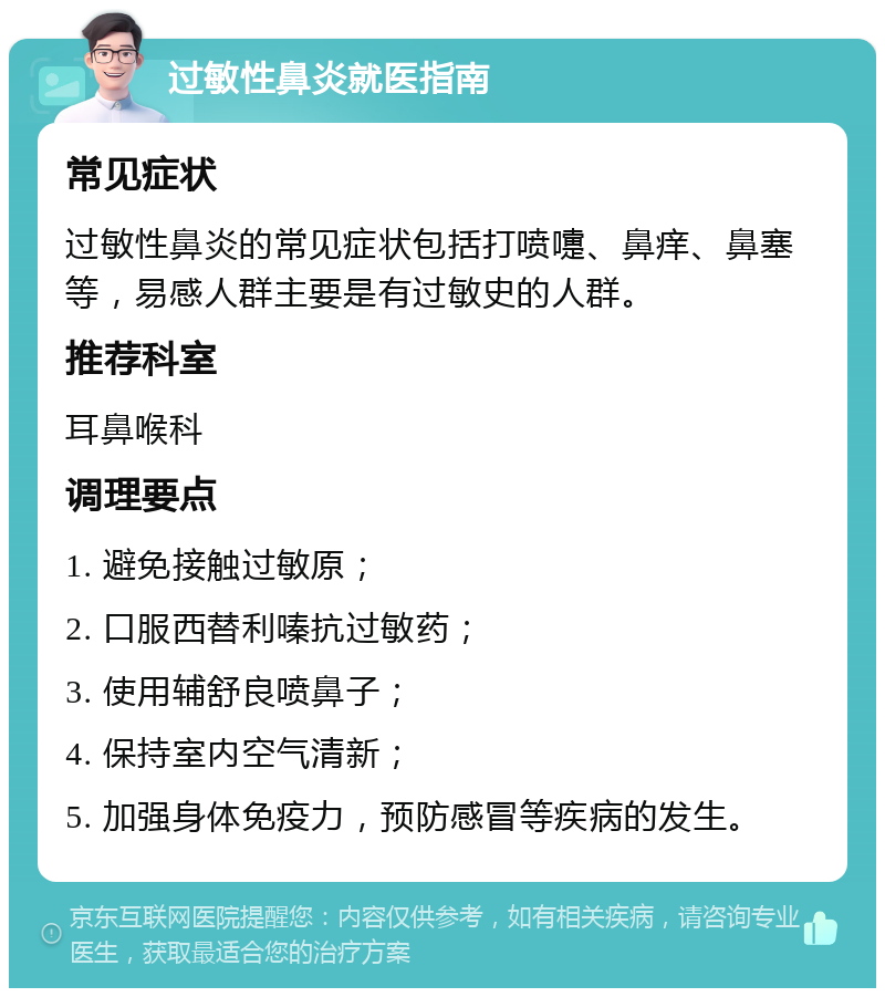 过敏性鼻炎就医指南 常见症状 过敏性鼻炎的常见症状包括打喷嚏、鼻痒、鼻塞等，易感人群主要是有过敏史的人群。 推荐科室 耳鼻喉科 调理要点 1. 避免接触过敏原； 2. 口服西替利嗪抗过敏药； 3. 使用辅舒良喷鼻子； 4. 保持室内空气清新； 5. 加强身体免疫力，预防感冒等疾病的发生。