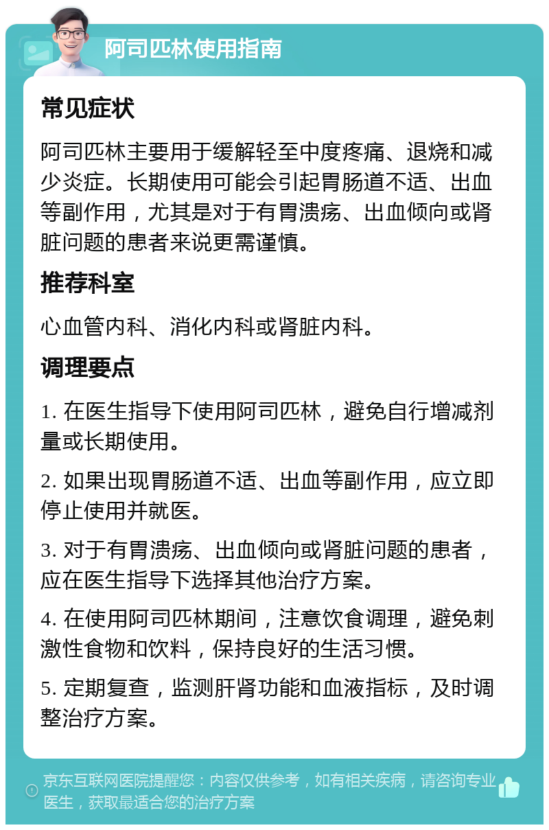 阿司匹林使用指南 常见症状 阿司匹林主要用于缓解轻至中度疼痛、退烧和减少炎症。长期使用可能会引起胃肠道不适、出血等副作用，尤其是对于有胃溃疡、出血倾向或肾脏问题的患者来说更需谨慎。 推荐科室 心血管内科、消化内科或肾脏内科。 调理要点 1. 在医生指导下使用阿司匹林，避免自行增减剂量或长期使用。 2. 如果出现胃肠道不适、出血等副作用，应立即停止使用并就医。 3. 对于有胃溃疡、出血倾向或肾脏问题的患者，应在医生指导下选择其他治疗方案。 4. 在使用阿司匹林期间，注意饮食调理，避免刺激性食物和饮料，保持良好的生活习惯。 5. 定期复查，监测肝肾功能和血液指标，及时调整治疗方案。