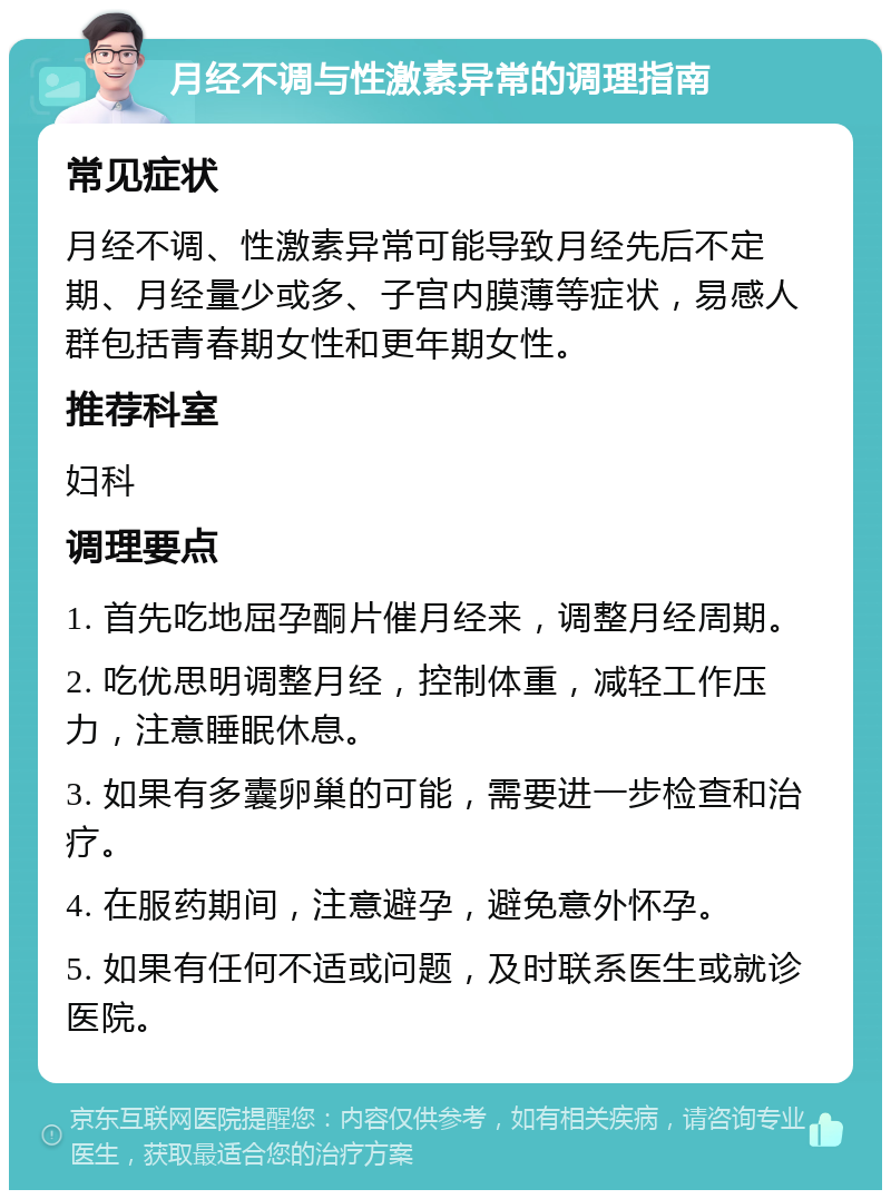 月经不调与性激素异常的调理指南 常见症状 月经不调、性激素异常可能导致月经先后不定期、月经量少或多、子宫内膜薄等症状，易感人群包括青春期女性和更年期女性。 推荐科室 妇科 调理要点 1. 首先吃地屈孕酮片催月经来，调整月经周期。 2. 吃优思明调整月经，控制体重，减轻工作压力，注意睡眠休息。 3. 如果有多囊卵巢的可能，需要进一步检查和治疗。 4. 在服药期间，注意避孕，避免意外怀孕。 5. 如果有任何不适或问题，及时联系医生或就诊医院。