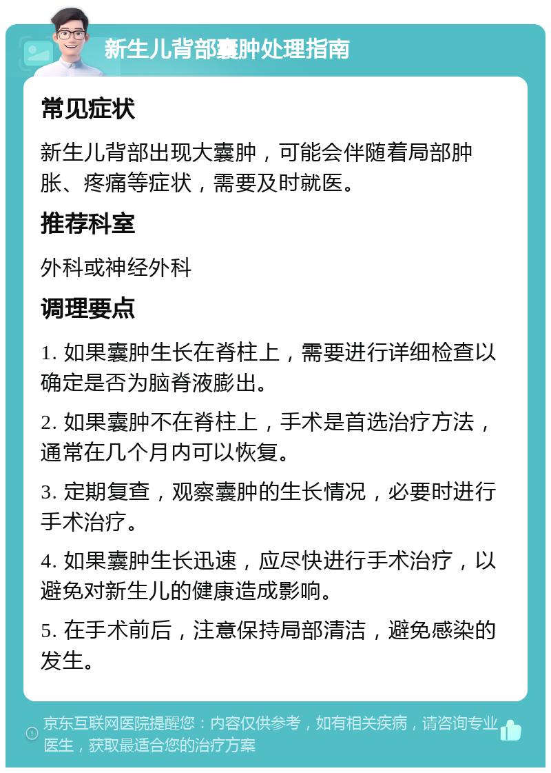 新生儿背部囊肿处理指南 常见症状 新生儿背部出现大囊肿，可能会伴随着局部肿胀、疼痛等症状，需要及时就医。 推荐科室 外科或神经外科 调理要点 1. 如果囊肿生长在脊柱上，需要进行详细检查以确定是否为脑脊液膨出。 2. 如果囊肿不在脊柱上，手术是首选治疗方法，通常在几个月内可以恢复。 3. 定期复查，观察囊肿的生长情况，必要时进行手术治疗。 4. 如果囊肿生长迅速，应尽快进行手术治疗，以避免对新生儿的健康造成影响。 5. 在手术前后，注意保持局部清洁，避免感染的发生。