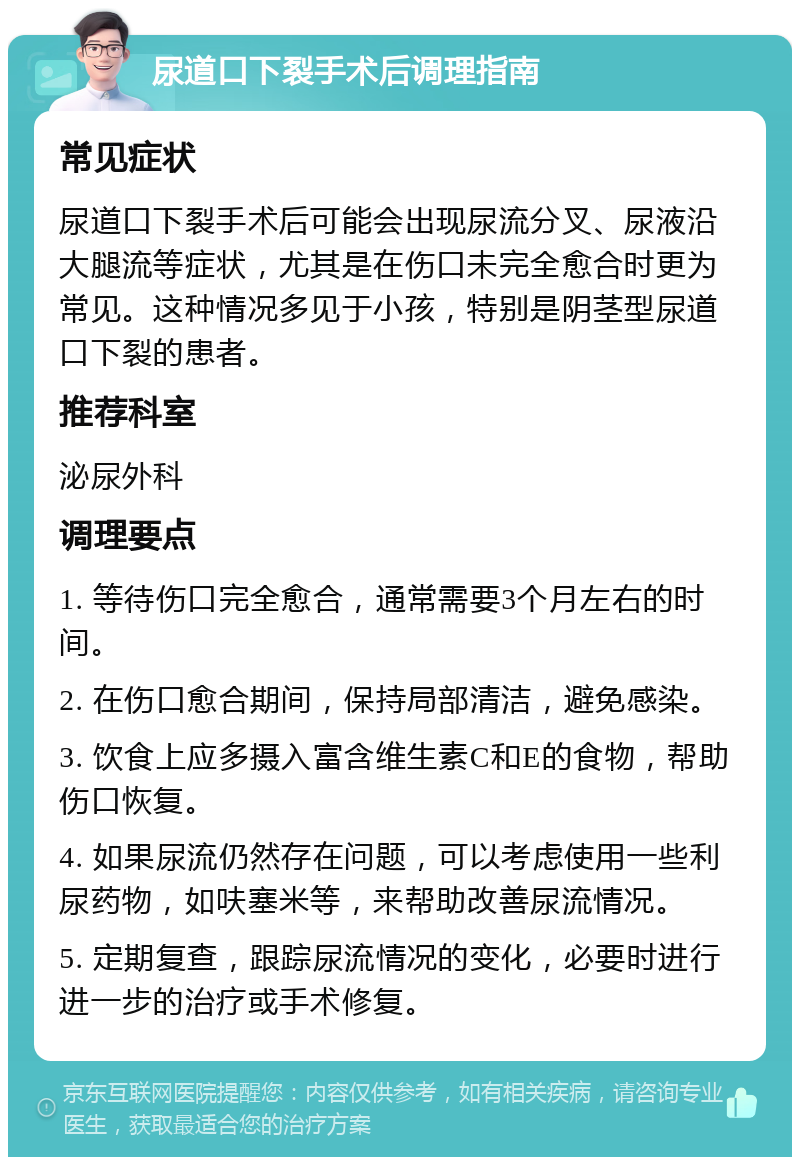 尿道口下裂手术后调理指南 常见症状 尿道口下裂手术后可能会出现尿流分叉、尿液沿大腿流等症状，尤其是在伤口未完全愈合时更为常见。这种情况多见于小孩，特别是阴茎型尿道口下裂的患者。 推荐科室 泌尿外科 调理要点 1. 等待伤口完全愈合，通常需要3个月左右的时间。 2. 在伤口愈合期间，保持局部清洁，避免感染。 3. 饮食上应多摄入富含维生素C和E的食物，帮助伤口恢复。 4. 如果尿流仍然存在问题，可以考虑使用一些利尿药物，如呋塞米等，来帮助改善尿流情况。 5. 定期复查，跟踪尿流情况的变化，必要时进行进一步的治疗或手术修复。