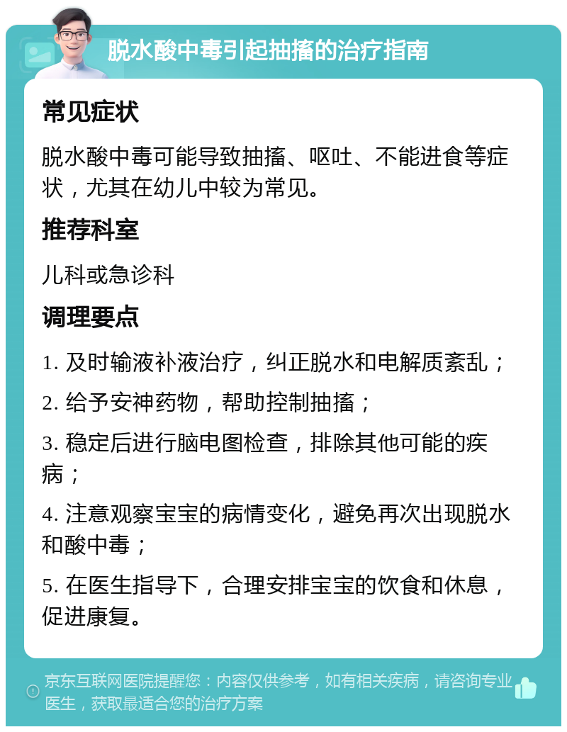 脱水酸中毒引起抽搐的治疗指南 常见症状 脱水酸中毒可能导致抽搐、呕吐、不能进食等症状，尤其在幼儿中较为常见。 推荐科室 儿科或急诊科 调理要点 1. 及时输液补液治疗，纠正脱水和电解质紊乱； 2. 给予安神药物，帮助控制抽搐； 3. 稳定后进行脑电图检查，排除其他可能的疾病； 4. 注意观察宝宝的病情变化，避免再次出现脱水和酸中毒； 5. 在医生指导下，合理安排宝宝的饮食和休息，促进康复。