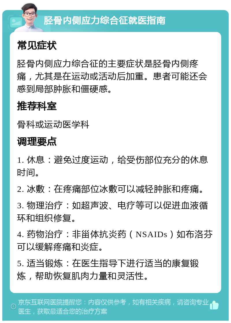 胫骨内侧应力综合征就医指南 常见症状 胫骨内侧应力综合征的主要症状是胫骨内侧疼痛，尤其是在运动或活动后加重。患者可能还会感到局部肿胀和僵硬感。 推荐科室 骨科或运动医学科 调理要点 1. 休息：避免过度运动，给受伤部位充分的休息时间。 2. 冰敷：在疼痛部位冰敷可以减轻肿胀和疼痛。 3. 物理治疗：如超声波、电疗等可以促进血液循环和组织修复。 4. 药物治疗：非甾体抗炎药（NSAIDs）如布洛芬可以缓解疼痛和炎症。 5. 适当锻炼：在医生指导下进行适当的康复锻炼，帮助恢复肌肉力量和灵活性。