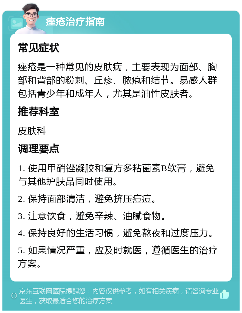 痤疮治疗指南 常见症状 痤疮是一种常见的皮肤病，主要表现为面部、胸部和背部的粉刺、丘疹、脓疱和结节。易感人群包括青少年和成年人，尤其是油性皮肤者。 推荐科室 皮肤科 调理要点 1. 使用甲硝锉凝胶和复方多粘菌素B软膏，避免与其他护肤品同时使用。 2. 保持面部清洁，避免挤压痘痘。 3. 注意饮食，避免辛辣、油腻食物。 4. 保持良好的生活习惯，避免熬夜和过度压力。 5. 如果情况严重，应及时就医，遵循医生的治疗方案。