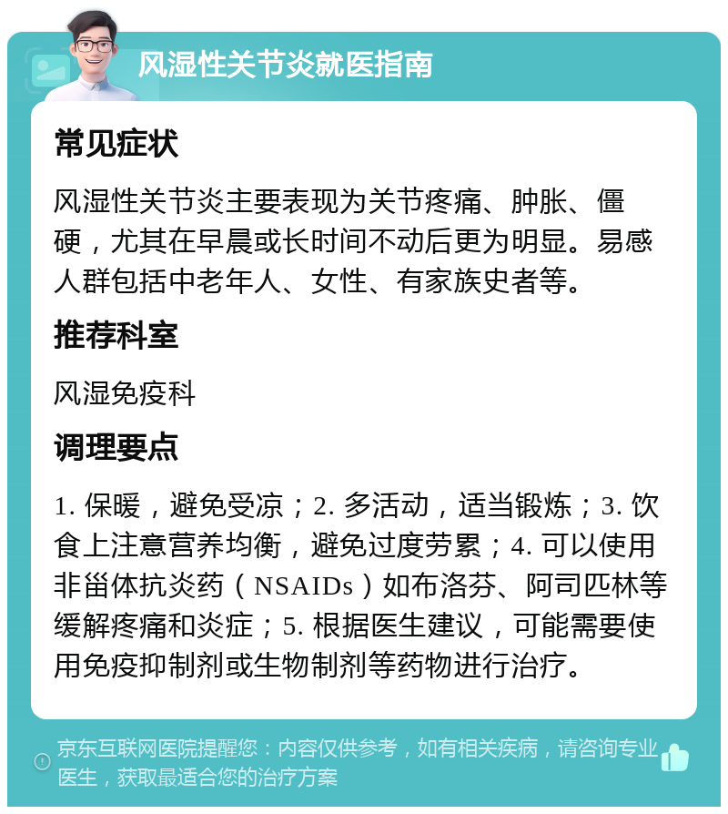 风湿性关节炎就医指南 常见症状 风湿性关节炎主要表现为关节疼痛、肿胀、僵硬，尤其在早晨或长时间不动后更为明显。易感人群包括中老年人、女性、有家族史者等。 推荐科室 风湿免疫科 调理要点 1. 保暖，避免受凉；2. 多活动，适当锻炼；3. 饮食上注意营养均衡，避免过度劳累；4. 可以使用非甾体抗炎药（NSAIDs）如布洛芬、阿司匹林等缓解疼痛和炎症；5. 根据医生建议，可能需要使用免疫抑制剂或生物制剂等药物进行治疗。