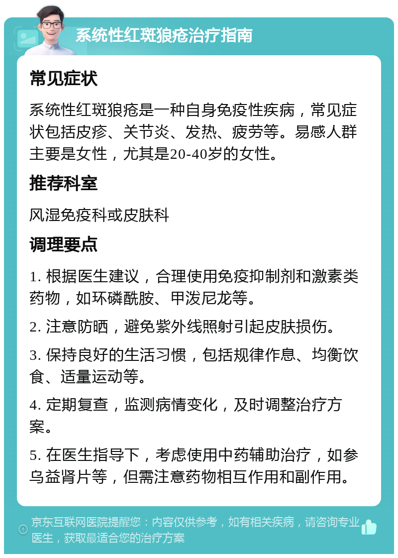 系统性红斑狼疮治疗指南 常见症状 系统性红斑狼疮是一种自身免疫性疾病，常见症状包括皮疹、关节炎、发热、疲劳等。易感人群主要是女性，尤其是20-40岁的女性。 推荐科室 风湿免疫科或皮肤科 调理要点 1. 根据医生建议，合理使用免疫抑制剂和激素类药物，如环磷酰胺、甲泼尼龙等。 2. 注意防晒，避免紫外线照射引起皮肤损伤。 3. 保持良好的生活习惯，包括规律作息、均衡饮食、适量运动等。 4. 定期复查，监测病情变化，及时调整治疗方案。 5. 在医生指导下，考虑使用中药辅助治疗，如参乌益肾片等，但需注意药物相互作用和副作用。