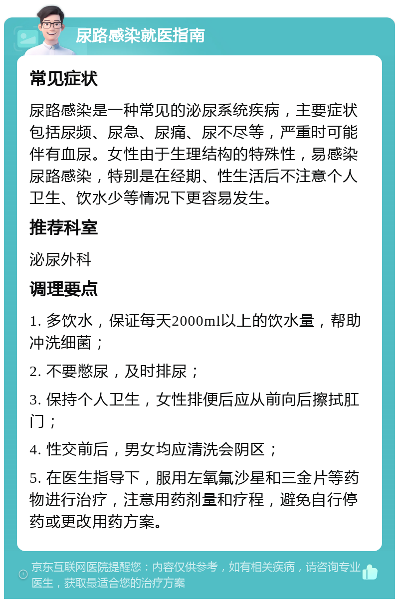 尿路感染就医指南 常见症状 尿路感染是一种常见的泌尿系统疾病，主要症状包括尿频、尿急、尿痛、尿不尽等，严重时可能伴有血尿。女性由于生理结构的特殊性，易感染尿路感染，特别是在经期、性生活后不注意个人卫生、饮水少等情况下更容易发生。 推荐科室 泌尿外科 调理要点 1. 多饮水，保证每天2000ml以上的饮水量，帮助冲洗细菌； 2. 不要憋尿，及时排尿； 3. 保持个人卫生，女性排便后应从前向后擦拭肛门； 4. 性交前后，男女均应清洗会阴区； 5. 在医生指导下，服用左氧氟沙星和三金片等药物进行治疗，注意用药剂量和疗程，避免自行停药或更改用药方案。