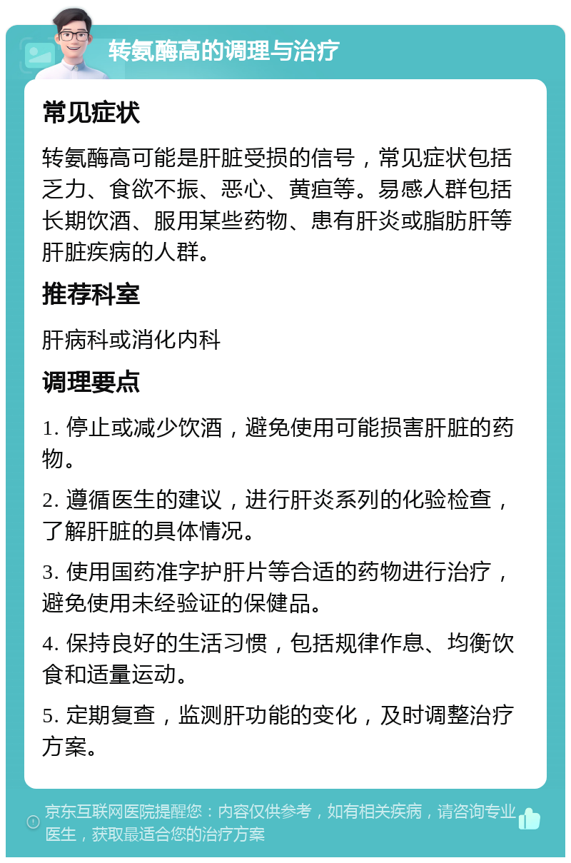 转氨酶高的调理与治疗 常见症状 转氨酶高可能是肝脏受损的信号，常见症状包括乏力、食欲不振、恶心、黄疸等。易感人群包括长期饮酒、服用某些药物、患有肝炎或脂肪肝等肝脏疾病的人群。 推荐科室 肝病科或消化内科 调理要点 1. 停止或减少饮酒，避免使用可能损害肝脏的药物。 2. 遵循医生的建议，进行肝炎系列的化验检查，了解肝脏的具体情况。 3. 使用国药准字护肝片等合适的药物进行治疗，避免使用未经验证的保健品。 4. 保持良好的生活习惯，包括规律作息、均衡饮食和适量运动。 5. 定期复查，监测肝功能的变化，及时调整治疗方案。