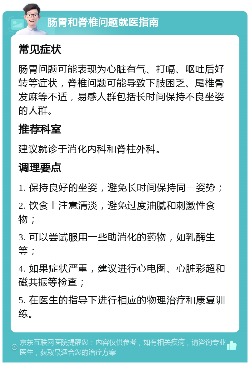 肠胃和脊椎问题就医指南 常见症状 肠胃问题可能表现为心脏有气、打嗝、呕吐后好转等症状，脊椎问题可能导致下肢困乏、尾椎骨发麻等不适，易感人群包括长时间保持不良坐姿的人群。 推荐科室 建议就诊于消化内科和脊柱外科。 调理要点 1. 保持良好的坐姿，避免长时间保持同一姿势； 2. 饮食上注意清淡，避免过度油腻和刺激性食物； 3. 可以尝试服用一些助消化的药物，如乳酶生等； 4. 如果症状严重，建议进行心电图、心脏彩超和磁共振等检查； 5. 在医生的指导下进行相应的物理治疗和康复训练。